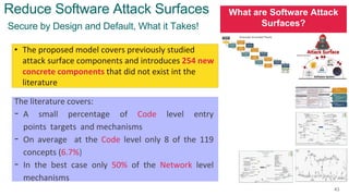 What are Software Attack
Surfaces?
43
Secure by Design and Default, What it Takes!
Reduce Software Attack Surfaces
• The proposed model covers previously studied
attack surface components and introduces 254 new
concrete components that did not exist int the
literature
The literature covers:
- A small percentage of Code level entry
points targets and mechanisms
- On average at the Code level only 8 of the 119
concepts (6.7%)
- In the best case only 50% of the Network level
mechanisms
 
