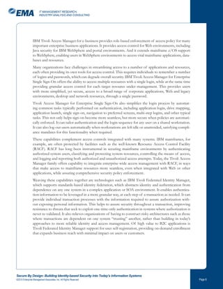 IT MANAGEMENT RESEARCH,
                       INDUSTRY ANALYSIS AND CONSULTING




                IBM Tivoli Access Manager for e-business provides role-based enforcement of access policy for many
                important enterprise business applications. It provides access control for Web environments, including
                Java security for IBM WebSphere and portal environments. And it extends mainframe z/OS support
                to WebSphere, enabling users in WebSphere environments to access vital mainframe applications, data-
                bases and resources.
                Many organizations face challenges in streamlining access to a number of applications and resources,
                each often providing its own tools for access control. This requires individuals to remember a number
                of logins and passwords, which can degrade overall security. IBM Tivoli Access Manager for Enterprise
                Single Sign-On offers the ability to access multiple resources with a single login, while at the same time
                providing granular access control for each target resource under management. This provides users
                with more simplified, yet secure, access to a broad range of corporate applications, Web and legacy
                environments, desktop and network resources, through a single password.
                Tivoli Access Manager for Enterprise Single Sign-On also simplifies the login process by automat-
                ing common tasks typically performed on authentication, including application login, drive mapping,
                application launch, single sign-on, navigation to preferred screens, multi-step logins, and other typical
                tasks. This not only helps sign-on become more seamless, but more secure when policies are automati-
                cally enforced. It can tailor authentication and the login sequence for any user on a shared workstation.
                It can also log-out users automatically when workstations are left idle or unattended, satisfying compli-
                ance mandates for this functionality when required.
                These capabilities complement access controls integrated with many systems. IBM mainframes, for
                example, are often protected by facilities such as the well-known Resource Access Control Facility
                (RACF). RACF has long been instrumental in securing mainframe environments by authenticating
                authorized system users, classifying and protecting system resources, controlling the means of access,
                and logging and reporting both authorized and unauthorized access attempts. Today, the Tivoli Access
                Manager family offers capability to integrate enterprise-wide access management with RACF, in ways
                that make access to mainframe resources more seamless, even when integrated with Web or other
                applications, while assuring comprehensive security policy enforcement.
                Weaving these capabilities together are technologies such as IBM Tivoli Federated Identity Manager,
                which supports standards-based identity federation, which abstracts identity and authentication from
                dependence on any one system in a complex application or SOA environment. It enables authentica-
                tion information to be leveraged in a more granular way, at each step of a transaction as needed. It can
                provide individual transaction processes with the information required to assure authorization with-
                out exposing personal information. This helps to assure security throughout a transaction, improving
                resistance to threats that seek to exploit one-time-only authentication in systems where authorization is
                never re-validated. It also relieves organizations of having to construct risky architectures such as those
                where transactions are dependent on one system “trusting” another, rather than building in today’s
                approaches to more reliable identity and access management. Of high value to B2C applications is
                Tivoli Federated Identity Manager support for user self-registration, providing on-demand enrollment
                that expands business reach with minimal impact on users or customers.




Secure By Design: Building Identity-based Security into Today’s Information Systems
©2010 Enterprise Management Associates, Inc. All Rights Reserved.                                                             Page 
 