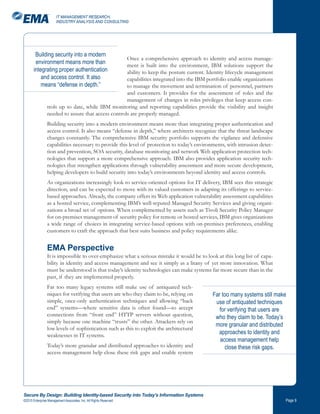 IT MANAGEMENT RESEARCH,
                       INDUSTRY ANALYSIS AND CONSULTING




        Building security into a modern
                                                    Once a comprehensive approach to identity and access manage-
        environment means more than                 ment is built into the environment, IBM solutions support the
       integrating proper authentication            ability to keep the posture current. Identity lifecycle management
           and access control. It also              capabilities integrated into the IBM portfolio enable organizations
           means “defense in depth.”                to manage the movement and termination of personnel, partners
                                                    and customers. It provides for the assessment of roles and the
                                                    management of changes in roles privileges that keep access con-
                trols up to date, while IBM monitoring and reporting capabilities provide the visibility and insight
                needed to assure that access controls are properly managed.
                Building security into a modern environment means more than integrating proper authentication and
                access control. It also means “defense in depth,” where architects recognize that the threat landscape
                changes constantly. The comprehensive IBM security portfolio supports the vigilance and defensive
                capabilities necessary to provide this level of protection to today’s environments, with intrusion detec-
                tion and prevention, SOA security, database monitoring and network Web application protection tech-
                nologies that support a more comprehensive approach. IBM also provides application security tech-
                nologies that strengthen applications through vulnerability assessment and more secure development,
                helping developers to build security into today’s environments beyond identity and access controls.
                As organizations increasingly look to service-oriented options for IT delivery, IBM sees this strategic
                direction, and can be expected to move with its valued customers in adapting its offerings to service-
                based approaches. Already, the company offers its Web application vulnerability assessment capabilities
                as a hosted service, complementing IBM’s well-reputed Managed Security Services and giving organi-
                zations a broad set of options. When complemented by assets such as Tivoli Security Policy Manager
                for on-premises management of security policy for remote or hosted services, IBM gives organizations
                a wide range of choices in integrating service-based options with on-premises preferences, enabling
                customers to craft the approach that best suits business and policy requirements alike.


                EMA Perspective
                It is impossible to over-emphasize what a serious mistake it would be to look at this long list of capa-
                bility in identity and access management and see it simply as a litany of yet more innovation. What
                must be understood is that today’s identity technologies can make systems far more secure than in the
                past, if they are implemented properly.
                Far too many legacy systems still make use of antiquated tech-
                niques for verifying that users are who they claim to be, relying on        Far too many systems still make
                simple, once-only authentication techniques and allowing “back               use of antiquated techniques
                end” systems—where sensitive data is often found—to accept                     for verifying that users are
                connections from “front end” HTTP servers without question,                  who they claim to be. Today’s
                simply because one machine “trusts” the other. Attackers rely on
                                                                                             more granular and distributed
                low levels of sophistication such as this to exploit the architectural
                weaknesses in IT systems.
                                                                                              approaches to identity and
                                                                                               access management help
                Today’s more granular and distributed approaches to identity and                 close these risk gaps.
                access management help close these risk gaps and enable system




Secure By Design: Building Identity-based Security into Today’s Information Systems
©2010 Enterprise Management Associates, Inc. All Rights Reserved.                                                           Page 
 