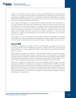 IT MANAGEMENT RESEARCH,
                       INDUSTRY ANALYSIS AND CONSULTING




                designers to build security into every aspect of today’s more sophisticated IT environments. With its
                long history of innovation in business technology recognized by the world’s largest and most demand-
                ing organizations, IBM has demonstrated its commitment to this approach. This pedigree is evident in
                IBM’s portfolio for identity and access management, with more than 30 years of innovation beginning
                with access control for the mainframe environment.
                Today’s identity technologies have revolutionized how identity and policy can be made granular to
                fit a specific purpose while preserving individual privacy. They have also revolutionized how this
                information can be shared reliably, unifying a more seamless and more deeply integrated approach,
                and extensible to many resources throughout the organization. They can deliver granularity in authen-
                tication and authorization that follows each step of a transaction, enhancing security, privacy and
                policy control throughout. And they can deliver this consistency transparently to users, along with
                techniques for enrolling users and managing access that help business applications be more respon-
                sive to business needs.
                This capability is not just needed today. Trends in exploits, disclosed vulnerabilities and successful
                breaches alike make it clear: the adversary is more capable than ever before. Today’s systems must build in
                a level of security to match the innovation they deliver, in order to mitigate today’s more serious risks.


                About IBM
                IBM offers a comprehensive portfolio of security, risk and compliance management solutions that
                can help organizations meet the challenges of securing a dynamic infrastructure. These offerings
                deliver a full range of security capabilities that address the people, processes, and information risks
                in IT environments.
                IBM’s leadership in security is an outgrowth of its broad solution portfolio, vast network of services
                professionals, and dynamic Business Partner community. IBM is a strong proponent of developing
                and supporting open standards, and IBM’s security solutions provide broad platform support. IBM is
                a trusted partner, having helped thousands of organizations across different industries deliver secure
                services while reducing risk and improving IT security and compliance across the IT domain.
                IBM enables organizations to build an end to end security foundation that helps protect users, data,
                applications and platforms. Organizations can leverage the depth and breadth of IBM’s vast experi-
                ence, helping them drive service quality improvements while minimizing costs and managing risk. The
                IBM Security Framework forms the basis for addressing industry solution requirements across the
                different security focus areas of the infrastructure. IBM has solutions in each focus area that can be
                implemented individually, or combined into an integrated, holistic architecture designed to meet the
                specific needs of an organization.




Secure By Design: Building Identity-based Security into Today’s Information Systems
©2010 Enterprise Management Associates, Inc. All Rights Reserved.                                                             Page 0
 