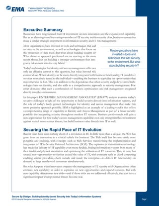 IT MANAGEMENT RESEARCH,
                       INDUSTRY ANALYSIS AND CONSULTING




                Executive Summary
                Businesses have long focused their IT investment on new innovation and the expansion of capability.
                But as an alarming—and increasing—number of IT security incidents make clear, businesses must also
                make a similar strategic investment in information security and IT risk management.
                Most organizations have invested in tools and techniques that add
                security to the environment, as well as technologies that focus on               Most organizations have
                the protection of data itself. But what about building security in?
                                                                                                   invested in tools and
                What about an approach predicated not on reacting to the most
                recent threat, but on building a stronger environment that inte-              techniques that add security
                grates risk control into its very fabric?                                     to the environment. But what
                                                                                                about building security in?
                Today’s technologies for identity and access management offer not
                only an effective answer to this question, but value beyond risk
                control alone. When identity can be more directly integrated with business functionality, IT can deliver
                services more finely tuned to the individual—enabling the business to capitalize on opportunities that
                may otherwise be lost. This is in addition to the dependence that other security and policy control tech-
                nologies have on identity, and also adds to a comprehensive approach to security management. Few
                other domains offer such a combination of business optimization and risk management integrated
                directly into the environment.
                In this paper, ENTERPRISE MANAGEMENT ASSOCIATES® (EMA™) analysts examine today’s
                security challenges in light of the opportunity to build security directly into information systems, and
                the role of today’s finely grained technologies for identity and access management that make this
                more proactive approach possible. IBM is highlighted as an example of a leading vendor that offers
                a comprehensive range of capability in Identity and Access Management as part of a broad security
                portfolio for integrating security throughout modern IT systems. Business professionals will gain a
                new appreciation for how today’s access management capabilities not only strengthen the environment
                against today’s more serious threats, but build business value directly into IT as well.


                Securing the Rapid Pace of IT Evolution
                Recent years have seen nothing short of a revolution in IT. In little more than a decade, the Web has
                gone from an innovation to a critical vehicle for business. The Web itself has become vastly more
                powerful and enabling, with concepts such as Web Services transforming the implementation and
                integration of IT in Service Oriented Architecture (SOA). The explosion in virtualization technology
                has made the delivery of IT capability even more flexible, freeing information systems from many of
                their traditional physical constraints and optimizing the utilization of IT resources. This, in turn, has
                created new opportunities to further extend the value of IT, with concepts such as cloud computing
                enabling service providers—both outside and inside the enterprise—to deliver IT functionality on
                demand to large numbers of customers simultaneously.
                But what happens when innovation outpaces the management of IT security risk? Organizations often
                embrace new capability in order to capitalize on new opportunities and expand horizons. But with
                new capability often comes new risks—and if those risks are not addressed effectively, they can have a
                significant impact when potential threats become real.




Secure By Design: Building Identity-based Security into Today’s Information Systems
©2010 Enterprise Management Associates, Inc. All Rights Reserved.                                                             Page 
 