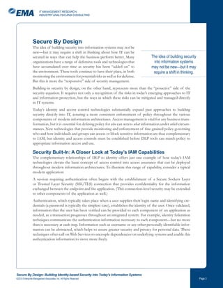 IT MANAGEMENT RESEARCH,
                       INDUSTRY ANALYSIS AND CONSULTING




                Secure By Design
                The idea of building security into information systems may not be
                new—but it may require a shift in thinking about how IT can be
                secured in ways that can help the business perform better. Many                 The idea of building security
                organizations have a range of defensive tools and technologies that               into information systems
                have accumulated over time as security has been “added on” to                   may not be new—but it may
                the environment. These tools continue to have their place, in both               require a shift in thinking.
                monitoring the environment for potential risks as well as for defense.
                But this is more the “responsive” side of security management.
                Building-in security by design, on the other hand, represents more than the “proactive” side of the
                security equation. It requires not only a recognition of the risks in today’s emerging approaches to IT
                and information protection, but the ways in which these risks can be mitigated and managed directly
                in IT systems.
                Today’s identity and access control technologies substantially expand past approaches to building
                security directly into IT, assuring a more consistent enforcement of policy throughout the various
                components of modern information architectures. Access management is vital for any business trans-
                formation, but it is essential for defining policy for who can access what information under which circum-
                stances. New technologies that provide monitoring and enforcement of fine-grained policy governing
                who and how individuals and groups can access or block sensitive information are thus complementary
                to IAM, but identity and access controls must be established before DLP tools can match policy to
                appropriate information access and use.

                Security Built-In: A Closer Look at Today’s IAM Capabilities
                The complementary relationships of DLP to identity offers just one example of how today’s IAM
                technologies elevate the basic concept of access control into access assurance that can be deployed
                throughout modern information architectures. To illustrate this range of capability, consider a typical
                modern application:
                A session requiring authentication often begins with the establishment of a Secure Sockets Layer
                or Trusted Layer Security (SSL/TLS) connection that provides confidentiality for the information
                exchanged between the endpoint and the application. (This connection-level security may be extended
                to other components of the application as well.)
                Authentication, which typically takes place when a user supplies their login name and identifying cre-
                dentials (a password is typically the simplest case), establishes the identity of the user. Once validated,
                information that the user has been verified can be provided to each component of an application as
                needed, as a transaction progresses throughout an integrated system. For example, identity federation
                techniques communicate the authentication information necessary to each component—but no more
                than is necessary at each step. Information such as username or any other personally identifiable infor-
                mation can be abstracted, which helps to assure greater security and privacy for personal data. These
                techniques often call on Web Services to uncouple dependencies on underlying systems and enable this
                authentication information to move more freely.




Secure By Design: Building Identity-based Security into Today’s Information Systems
©2010 Enterprise Management Associates, Inc. All Rights Reserved.                                                               Page 
 