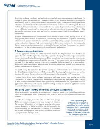 IT MANAGEMENT RESEARCH,
                       INDUSTRY ANALYSIS AND CONSULTING




                Responsive real-time enrollment and authentication can help solve these challenges—and more. For
                example, a system that authenticates a user once—but does not revalidate authentication throughout
                the remaining steps of a transaction—can become an attack target. Attackers that can interpose them-
                selves into such transactions after a one-time validation may be able to take advantage of the user’s
                credentials, if the application does not re-validate the user later in the process. Real-time authentication
                can re-validate the user throughout a transaction, helping to close these security gaps. This re-valida-
                tion can be transparent to the user, and need not risk customer goodwill by complicating security
                management.
                Real-time user enrollment and authentication offers business benefits beyond security as well. It can
                bring greater personalization to applications, customizing the presentation of portals and serving
                information of greatest interest to the user once identified. By linking identity to information such as
                buying preferences, it can also help business applications better serve customers by fine-tuning what
                the user sees, such as buying suggestions optimized by business analytics. This suggests how identity
                technologies can also help increase an application’s business performance.

                A Comprehensive Approach
                Data and application security is a field in a constant state of flux. Organizations must therefore rec-
                ognize the role of technologies that help defend against a changing threat landscape such as intru-
                sion prevention and vulnerability assessment. These technologies can help protect the network, data
                and application environments as well, and for assessing IT environments for known vulnerabilities.
                Intrusion detection and prevention for applications can be further enhanced by network defenses
                designed for Web environments, while database monitoring and security systems help assure control
                over resources that house data itself.
                It is worth noting that appliances that provide security and performance for SOA environments can
                also defend against the exploitation of Web Services. This directly complements system- and applica-
                tion-level defenses in the network, by providing message-level assurance for SOA transactions.
                Constant change in the threat landscape means that application systems must also be assessed for
                vulnerabilities in light of current threats. Vulnerability management for applications is the objective
                of Web security assessment tools that help organizations understand their risk exposures in deployed
                applications, while source code security analysis tools help identify and remediate application security
                issues in development and maintenance.

                The Long View: Identity and Policy Lifecycle Management
                All these capabilities give architects and developers a powerful set of tools for building confidence
                into IT systems from the outset. Just as important, however, is the need to maintain this confidence
                over time.
                Consider, for example, how the roles of individuals change.
                                                                                                    These capabilities give
                Within the organization, personnel may change job functions
                                                                                                 architects and developers a
                that require a different set of privileges in accessing information
                systems. Resources of higher sensitivity may be appropriate for                powerful set of tools for building
                access in one role, but not in another. A customer or a contractor             confidence into IT systems from
                may become an employee at some point, which would necessitate                   the outset. Just as important,
                a change in access privileges in IT.                                           however, is the need to maintain
                                                                                                  this confidence over time.



Secure By Design: Building Identity-based Security into Today’s Information Systems
©2010 Enterprise Management Associates, Inc. All Rights Reserved.                                                               Page 
 