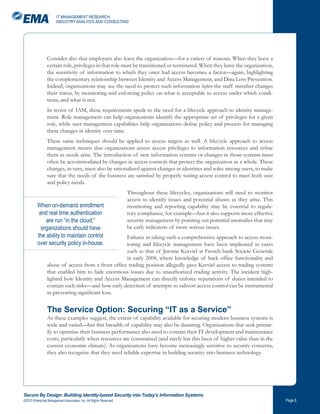 IT MANAGEMENT RESEARCH,
                       INDUSTRY ANALYSIS AND CONSULTING




                Consider also that employees also leave the organization—for a variety of reasons. When they leave a
                certain role, privileges in that role must be transitioned or terminated. When they leave the organization,
                the sensitivity of information to which they once had access becomes a factor—again, highlighting
                the complementary relationship between Identity and Access Management, and Data Loss Prevention.
                Indeed, organizations may see the need to protect such information before the staff member changes
                their status, by monitoring and enforcing policy on what is acceptable to access under which condi-
                tions, and what is not.
                In terms of IAM, these requirements speak to the need for a lifecycle approach to identity manage-
                ment. Role management can help organizations identify the appropriate set of privileges for a given
                role, while user management capabilities help organizations define policy and process for managing
                these changes in identity over time.
                These same techniques should be applied to access targets as well. A lifecycle approach to access
                management means that organizations assess access privileges to information resources and refine
                them as needs arise. The introduction of new information systems or changes in those systems must
                often be accommodated by changes in access controls that protect the organization as a whole. These
                changes, in turn, must also be rationalized against changes in identities and roles among users, to make
                sure that the needs of the business are satisfied by properly tuning access control to meet both user
                and policy needs.
                                                                    Throughout these lifecycles, organizations will need to monitor
                                                                    access to identify issues and potential abuses as they arise. This
          When on-demand enrollment                                 monitoring and reporting capability may be essential to regula-
           and real time authentication                             tory compliance, for example—but it also supports more effective
              are run “in the cloud,”                               security management by pointing out potential anomalies that may
            organizations should have                               be early indicators of more serious issues.
          the ability to maintain control          Failures in taking such a comprehensive approach to access moni-
          over security policy in-house.           toring and lifecycle management have been implicated in cases
                                                   such as that of Jerome Kerviel at French bank Societe Generale
                                                   in early 2008, where knowledge of back office functionality and
                abuse of access from a front office trading position allegedly gave Kerviel access to trading systems
                that enabled him to hide enormous losses due to unauthorized trading activity. The incident high-
                lighted how Identity and Access Management can directly enforce separations of duties intended to
                contain such risks—and how early detection of attempts to subvert access control can be instrumental
                in preventing significant loss.


                The Service Option: Securing “IT as a Service”
                As these examples suggest, the extent of capability available for securing modern business systems is
                wide and varied—but this breadth of capability may also be daunting. Organizations that seek primar-
                ily to optimize their business performance also need to contain their IT development and maintenance
                costs, particularly when resources are constrained (and rarely has this been of higher value than in the
                current economic climate). As organizations have become increasingly sensitive to security concerns,
                they also recognize that they need reliable expertise in building security into business technology.




Secure By Design: Building Identity-based Security into Today’s Information Systems
©2010 Enterprise Management Associates, Inc. All Rights Reserved.                                                                        Page 
 