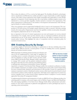 IT MANAGEMENT RESEARCH,
                       INDUSTRY ANALYSIS AND CONSULTING




                This is where the delivery of IT as a service has high appeal. The flexibility afforded by technologies
                such as virtualization and Web Services enables providers to expose functionality as readily integrated
                services. This makes system components more readily consumable and composable in a more flexible
                approach to integration. Cloud computing takes this a step further, enabling complete systems to be
                transferred to a service provider (regardless whether internal or external to the organization). This
                allows organizations to offload many of the burdens of development and maintenance while still reap-
                ing the benefits of modern technology.
                These new techniques must be approached intelligently when it comes to risk management. The com-
                position of IT from services, for example, requires direction in order to succeed—and when assuring
                security, this means policy. Organizations must have the capability to define security policy that guides
                the integration, deployment and use of services safely.
                Just as important is the level of control organizations can exert and maintain over service-oriented
                environments. For example, when run-time elements such as on-demand enrollment and real time
                authentication are run “in the cloud,” organizations should have the ability to maintain control over
                security policy in-house. This highlights the value of on-premises tools that orchestrate policy for
                external or hosted services.


                IBM: Enabling Security By Design
                As a leading supplier of information technology to organizations of all sizes, including many of the
                world’s largest, IBM has become a trusted partner to many for building these security capabilities
                directly into modern business systems.
                IBM technologies for defining and provisioning user identities and
                roles in IT are complemented by a wide range of capabilities for                IBM has become a trusted
                controlling access to sensitive information resources. Beginning               partner to many for building
                with the definition of policy for SOA security and data entitle-                 these security capabilities
                ments, IBM Tivoli Security Policy Manager enables organizations                     directly into modern
                to manage SOA security and fine-grained entitlement policies                        business systems.
                throughout their lifecycle, from authoring and publishing policies,
                to defining their enforcement in information systems, and updat-
                ing policies as required. Tivoli Security Policy Manager enables the centralized coordination of policy
                across multiple components of complex systems, centralizing data security policy control and providing
                for more consistent policy definition and enforcement. It also provides a means for organizations to
                maintain on-premises control of distributed runtime services, which may be housed in hosted or cloud
                environments outside as well as inside the organization. This helps assure a higher level of control over
                services, regardless how or where hosted, easing a significant barrier to adoption of service-oriented
                approaches that reduce IT management burdens.
                Complementing the definition and management of policy are IBM Tivoli Access Manager products for
                enforcing policy in runtime, at the access targets, such as FileNet, Cognos and Microsoft SharePoint.
                The wide-ranging capabilities of the Tivoli Access Manager family deliver authentication and autho-
                rization of users across a spectrum of platforms and applications as well as privileged user access to
                operating system environments.




Secure By Design: Building Identity-based Security into Today’s Information Systems
©2010 Enterprise Management Associates, Inc. All Rights Reserved.                                                              Page 
 