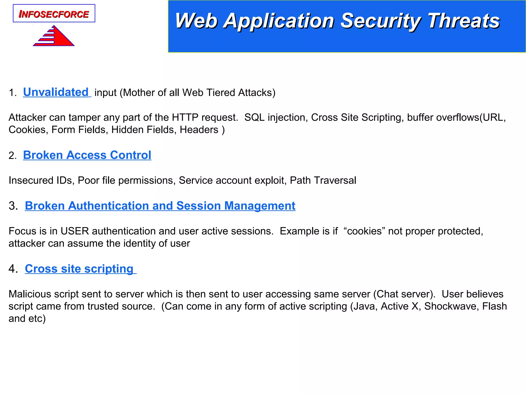 IINFOSECFORCENFOSECFORCE
Web Application Security ThreatsWeb Application Security Threats
1. Unvalidated input (Mother of all Web Tiered Attacks)
Attacker can tamper any part of the HTTP request. SQL injection, Cross Site Scripting, buffer overflows(URL,
Cookies, Form Fields, Hidden Fields, Headers )
2. Broken Access Control
Insecured IDs, Poor file permissions, Service account exploit, Path Traversal
3. Broken Authentication and Session Management
Focus is in USER authentication and user active sessions. Example is if “cookies” not proper protected,
attacker can assume the identity of user
4. Cross site scripting
Malicious script sent to server which is then sent to user accessing same server (Chat server). User believes
script came from trusted source. (Can come in any form of active scripting (Java, Active X, Shockwave, Flash
and etc)
 
