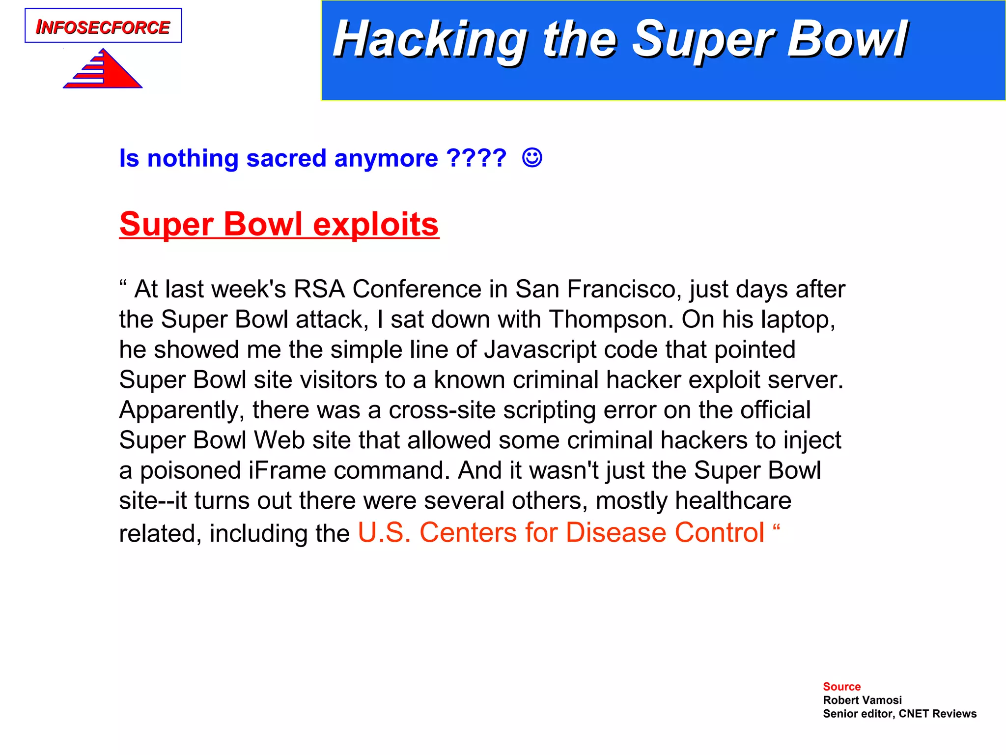 IINFOSECFORCENFOSECFORCE
Is nothing sacred anymore ???? 
Super Bowl exploits
“ At last week's RSA Conference in San Francisco, just days after
the Super Bowl attack, I sat down with Thompson. On his laptop,
he showed me the simple line of Javascript code that pointed
Super Bowl site visitors to a known criminal hacker exploit server.
Apparently, there was a cross-site scripting error on the official
Super Bowl Web site that allowed some criminal hackers to inject
a poisoned iFrame command. And it wasn't just the Super Bowl
site--it turns out there were several others, mostly healthcare
related, including the U.S. Centers for Disease Control “
Source
Robert Vamosi
Senior editor, CNET Reviews
Hacking the Super BowlHacking the Super Bowl
 