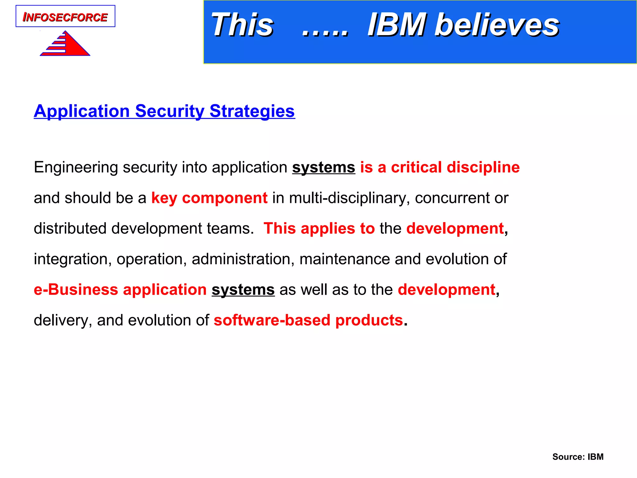 IINFOSECFORCENFOSECFORCE
This ….. IBM believesThis ….. IBM believes
Application Security Strategies
Engineering security into application systems is a critical discipline
and should be a key component in multi-disciplinary, concurrent or
distributed development teams. This applies to the development,
integration, operation, administration, maintenance and evolution of
e-Business application systems as well as to the development,
delivery, and evolution of software-based products.
Source: IBM
 