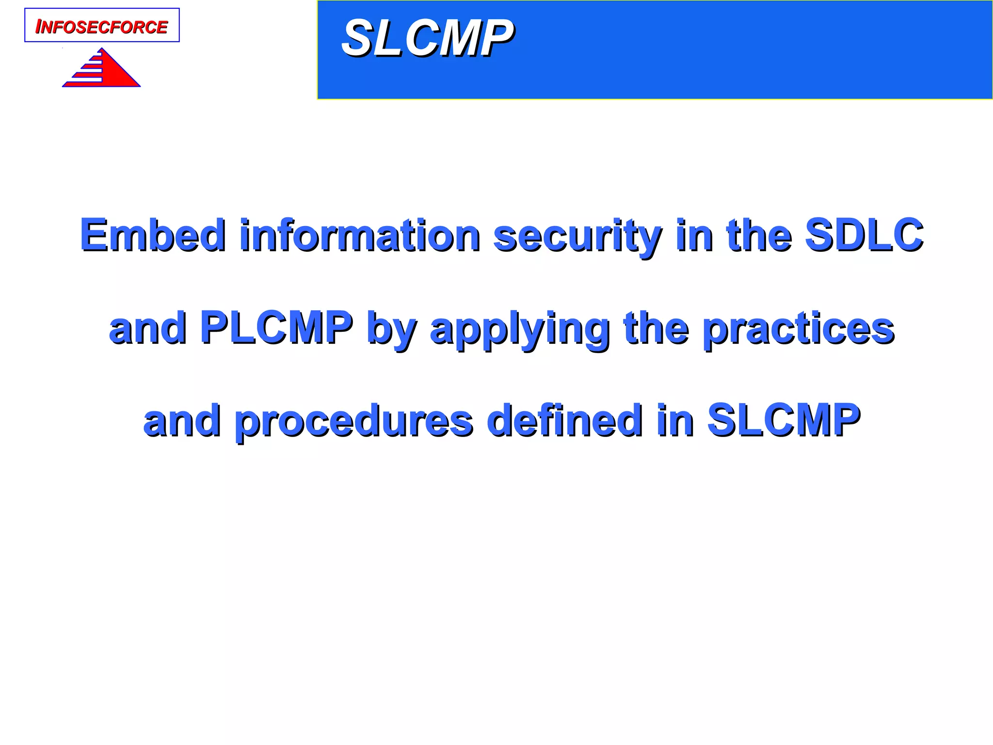IINFOSECFORCENFOSECFORCE
SLCMPSLCMP
Embed information security in the SDLCEmbed information security in the SDLC
and PLCMP by applying the practicesand PLCMP by applying the practices
and procedures defined in SLCMPand procedures defined in SLCMP
 
