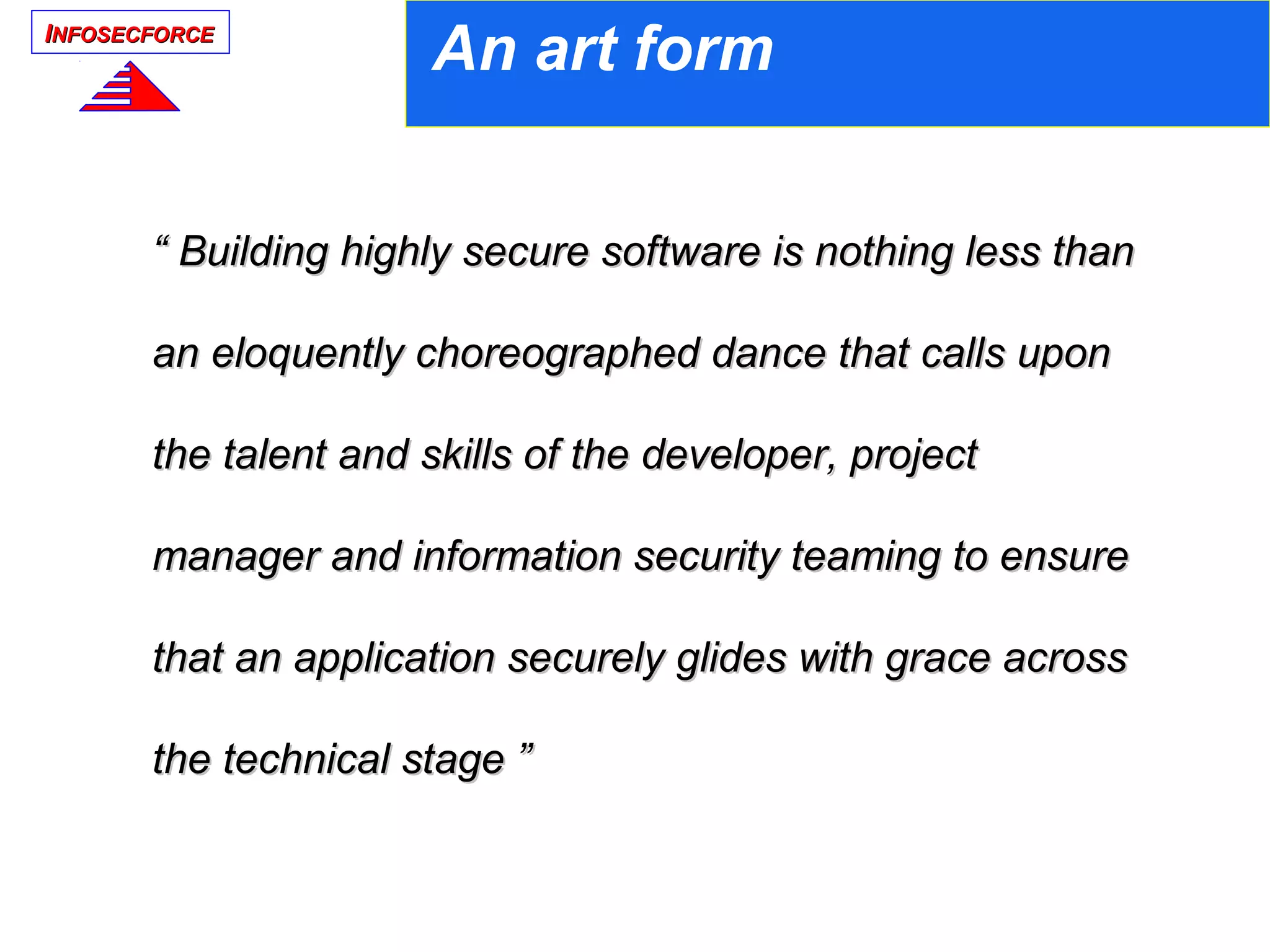 IINFOSECFORCENFOSECFORCE
““ Building highly secure software is nothing less thanBuilding highly secure software is nothing less than
an eloquently choreographed dance that calls uponan eloquently choreographed dance that calls upon
the talent and skills of the developer, projectthe talent and skills of the developer, project
manager and information security teaming to ensuremanager and information security teaming to ensure
that an application securely glides with grace acrossthat an application securely glides with grace across
the technical stage ”the technical stage ”
An art form
 