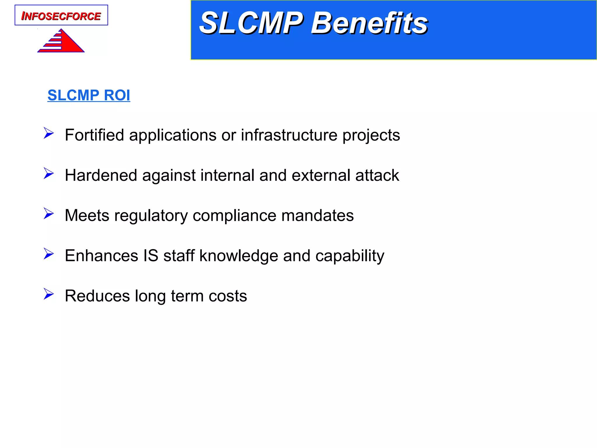 IINFOSECFORCENFOSECFORCE
SLCMP BenefitsSLCMP Benefits
 Fortified applications or infrastructure projects
 Hardened against internal and external attack
 Meets regulatory compliance mandates
 Enhances IS staff knowledge and capability
 Reduces long term costs
SLCMP ROI
 