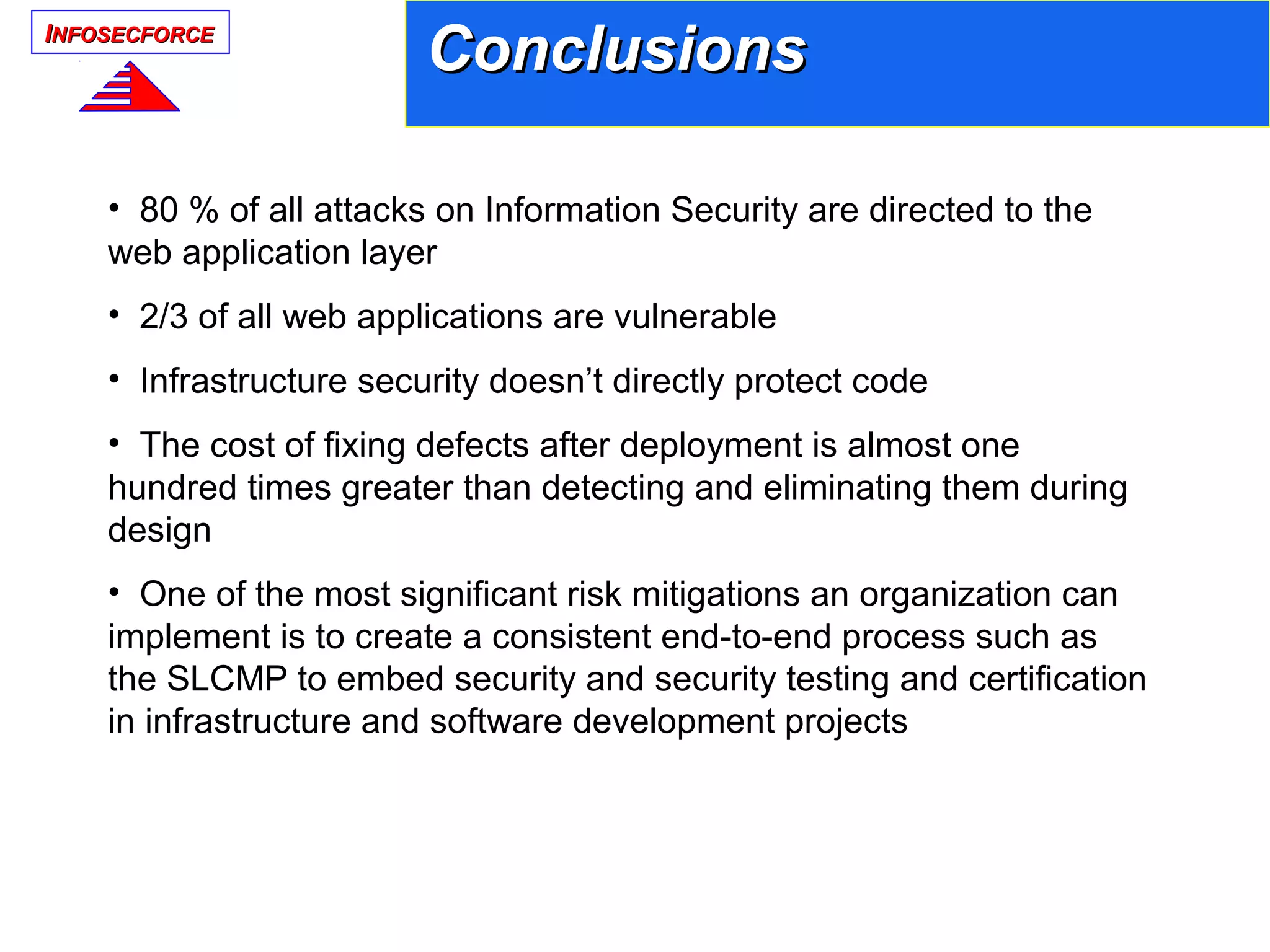 IINFOSECFORCENFOSECFORCE
ConclusionsConclusions
• 80 % of all attacks on Information Security are directed to the
web application layer
• 2/3 of all web applications are vulnerable
• Infrastructure security doesn’t directly protect code
• The cost of fixing defects after deployment is almost one
hundred times greater than detecting and eliminating them during
design
• One of the most significant risk mitigations an organization can
implement is to create a consistent end-to-end process such as
the SLCMP to embed security and security testing and certification
in infrastructure and software development projects
 