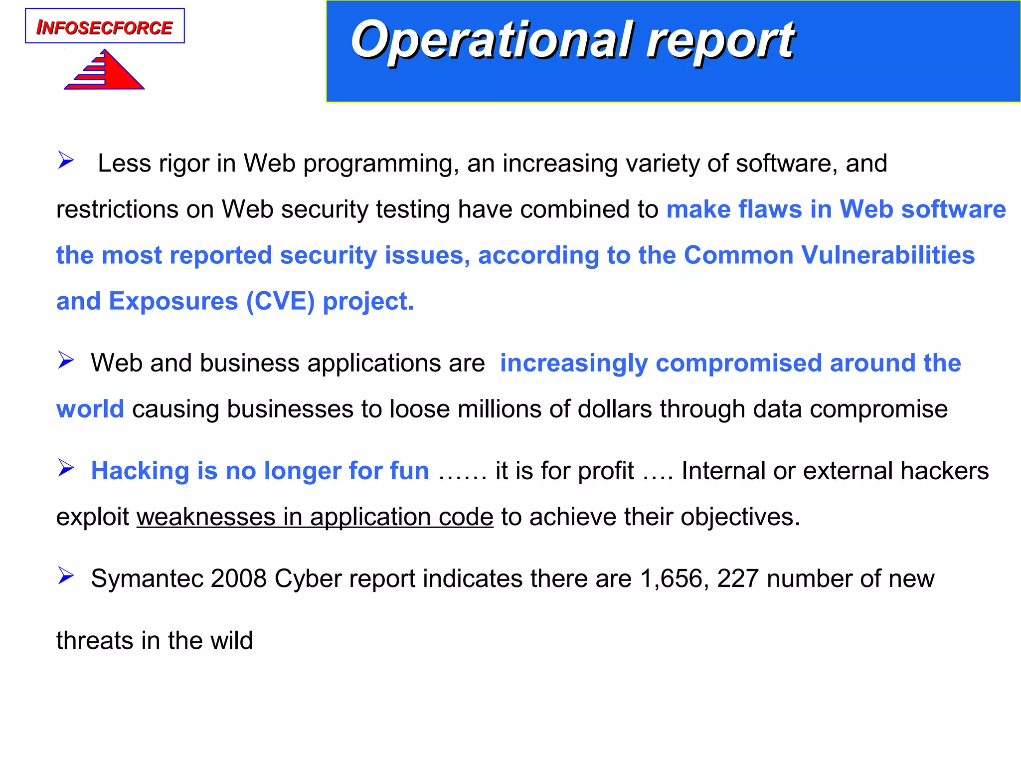 IINFOSECFORCENFOSECFORCE
 Less rigor in Web programming, an increasing variety of software, and
restrictions on Web security testing have combined to make flaws in Web software
the most reported security issues, according to the Common Vulnerabilities
and Exposures (CVE) project.
 Web and business applications are increasingly compromised around the
world causing businesses to loose millions of dollars through data compromise
 Hacking is no longer for fun …… it is for profit …. Internal or external hackers
exploit weaknesses in application code to achieve their objectives.
 Symantec 2008 Cyber report indicates there are 1,656, 227 number of new
threats in the wild
Operational reportOperational report
 