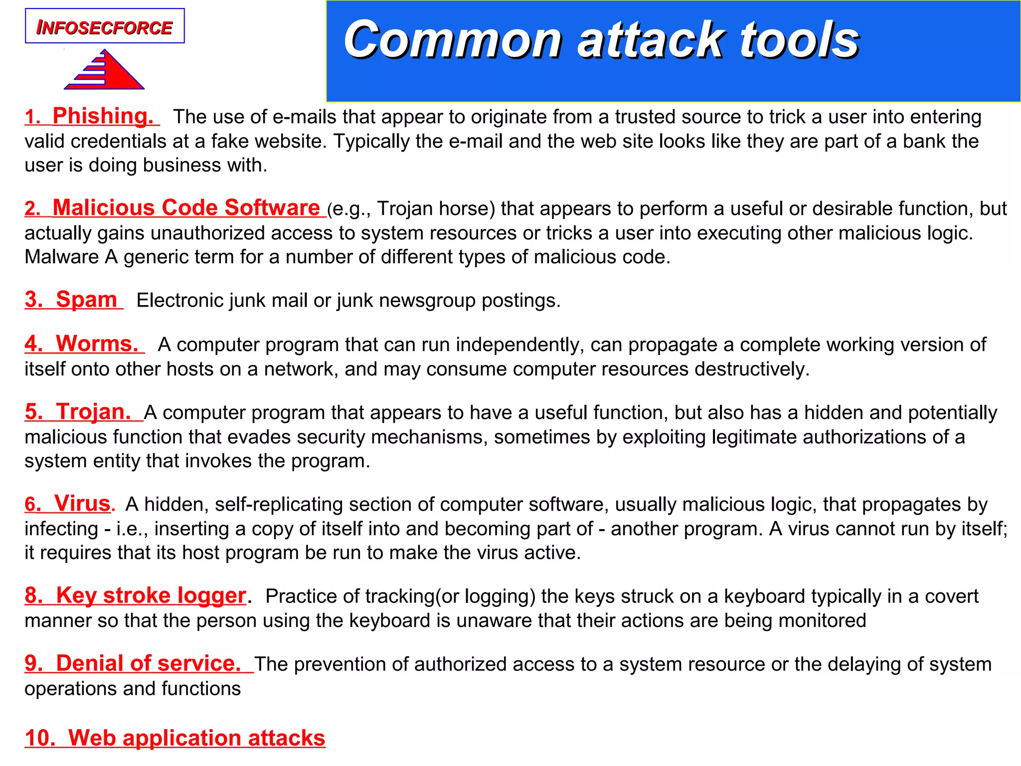 IINFOSECFORCENFOSECFORCE
1. Phishing. The use of e-mails that appear to originate from a trusted source to trick a user into entering
valid credentials at a fake website. Typically the e-mail and the web site looks like they are part of a bank the
user is doing business with.
2. Malicious Code Software (e.g., Trojan horse) that appears to perform a useful or desirable function, but
actually gains unauthorized access to system resources or tricks a user into executing other malicious logic.
Malware A generic term for a number of different types of malicious code.
3. Spam Electronic junk mail or junk newsgroup postings.
4. Worms. A computer program that can run independently, can propagate a complete working version of
itself onto other hosts on a network, and may consume computer resources destructively.
5. Trojan. A computer program that appears to have a useful function, but also has a hidden and potentially
malicious function that evades security mechanisms, sometimes by exploiting legitimate authorizations of a
system entity that invokes the program.
6. Virus. A hidden, self-replicating section of computer software, usually malicious logic, that propagates by
infecting - i.e., inserting a copy of itself into and becoming part of - another program. A virus cannot run by itself;
it requires that its host program be run to make the virus active.
8. Key stroke logger. Practice of tracking(or logging) the keys struck on a keyboard typically in a covert
manner so that the person using the keyboard is unaware that their actions are being monitored
9. Denial of service. The prevention of authorized access to a system resource or the delaying of system
operations and functions
10. Web application attacks
Common attack toolsCommon attack tools
 