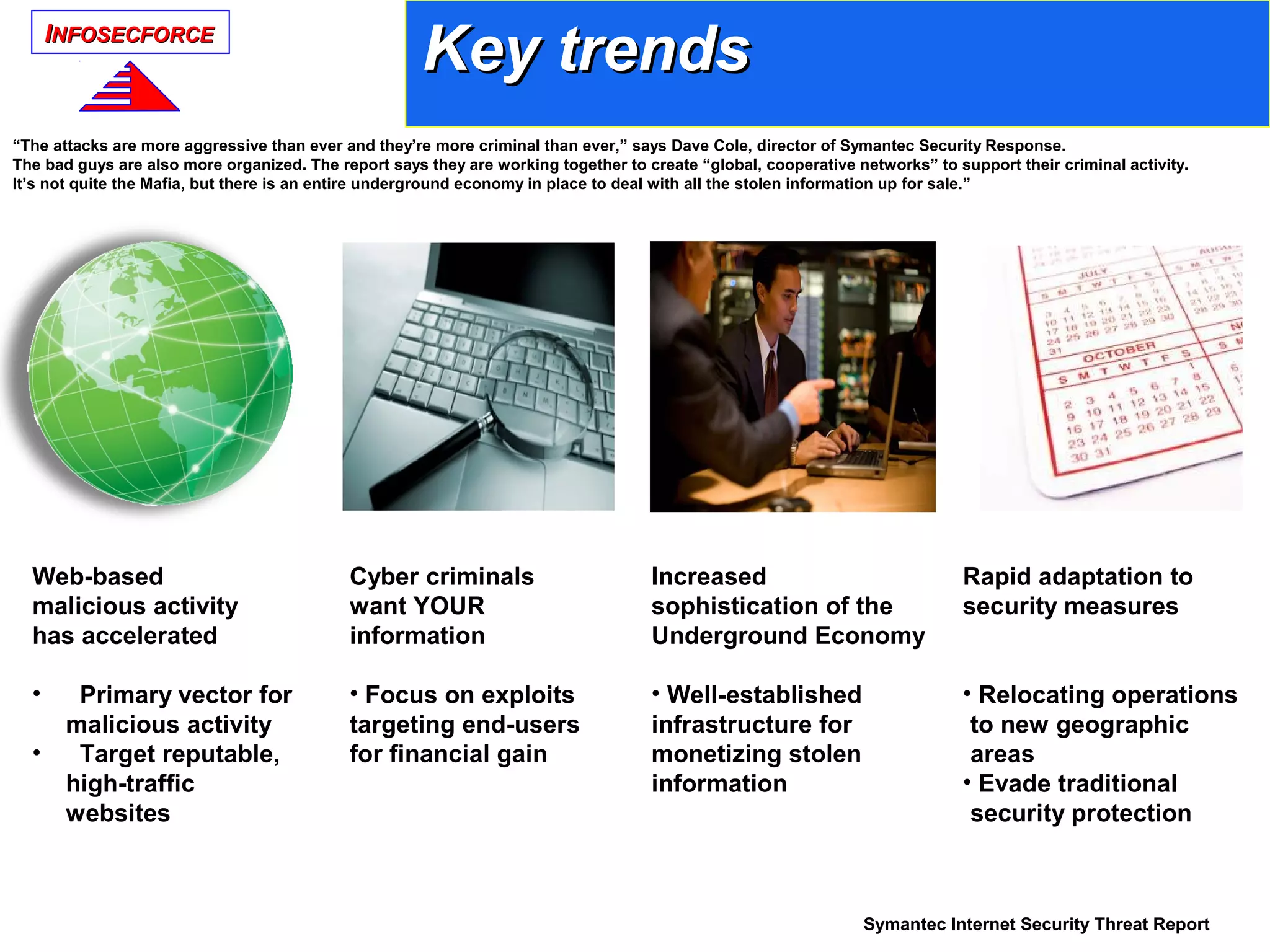 IINFOSECFORCENFOSECFORCE
Cyber criminals
want YOUR
information
• Focus on exploits
targeting end-users
for financial gain
Web-based
malicious activity
has accelerated
• Primary vector for
malicious activity
• Target reputable,
high-traffic
websites
Increased
sophistication of the
Underground Economy
• Well-established
infrastructure for
monetizing stolen
information
Rapid adaptation to
security measures
• Relocating operations
to new geographic
areas
• Evade traditional
security protection
Symantec Internet Security Threat Report
“The attacks are more aggressive than ever and they’re more criminal than ever,” says Dave Cole, director of Symantec Security Response.
The bad guys are also more organized. The report says they are working together to create “global, cooperative networks” to support their criminal activity.
It’s not quite the Mafia, but there is an entire underground economy in place to deal with all the stolen information up for sale.”
Key trendsKey trends
 