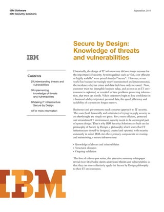 IBM Software                                                                                             September 2010
IBM Security Solutions




                                               Secure by Design:
                                               Knowledge of threats
                                               and vulnerabilities
                                               Historically, the design of IT infrastructure did not always account for
                                               the importance of security. System qualities such as “fast, cost-efficient
              Contents
                                               or highly scalable” were prized ahead of “secure”. However, as our
                 2 Understanding threats and   world has become increasingly more instrumented and interconnected,
                   vulnerabilities             the incidence of cyber crime and data theft have only increased. Now,
                                               customer trust has intangible business value, and as soon as an IT envi-
                 3 Implementing
                                               ronment is exploited, or revealed to have problems protecting informa-
                   knowledge of threats
                   and vulnerabilities         tion, that trust can vanish. When customers begin to lose conﬁdence in
                                               a business’s ability to protect personal data, the speed, efficiency and
                 3 Making IT infrastructure    scalability of a system no longer matters.
                   Secure by Design

                 4 For more information        Businesses and governments need a smarter approach to IT security.
                                               The costs (both ﬁnancially and otherwise) of trying to apply security as
                                               an afterthought are simply too great. For a more efficient, protected
                                               and streamlined IT environment, security needs to be an integral part
                                               of system design. That is why IBM Security Solutions are built on the
                                               philosophy of Secure by Design, a philosophy which states that IT
                                               infrastructure should be designed, created and operated with security
                                               constantly in mind. IBM cites three primary components to creating,
                                               and maintaining, a secure infrastructure:

                                               ●   Knowledge of threats and vulnerabilities
                                               ●   Structural elements
                                               ●   Ongoing validation

                                               The ﬁrst of a three-part series, this executive summary whitepaper
                                               reveals how IBM helps clients understand threats and vulnerabilities so
                                               that they can more effectively apply the Secure by Design philosophy
                                               to their IT environments.
 