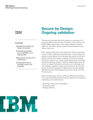 IBM Software                                                                                                   January 2011
White Paper Executive Summary




                                               Secure by Design:
                                               Ongoing validation
                                               The goals and motivations that drive companies to proﬁciency in IT
                                               security are different than for other IT initiatives, and so are the costs.
            Contents
                                               While building systems that are slower than competitive solutions
              2 Integrating the Secure by      might lose a few clients, failing to protect data and information will
                Design components              alienate many more.
              2 Understanding threats
                                               Some companies add security on an ad-hoc basis. However, piecemeal
                and vulnerabilities on an
                ongoing basis                  security is costly, inefficient, and typically fosters a reactive rather than
                                               proactive security posture. By not incorporating security into the foun-
              3 Ensuring the security of the   dational controls of the business, companies are forced to constantly
                infrastructure                 add security controls to try to keep up with organizational, technology,
              3 Extending the Secure           and Internet landscape changes. Constantly implementing entirely new
                by Design vision to the        controls to safeguard information and assets as new technologies and
                enterprise                     new compliance regulations emerge puts businesses at risk, from both
                                               security and ﬁnancial perspectives. Organizations must start thinking
                                               differently about the relationship between security and the rest of the
                                               IT infrastructure.

                                               Built on the philosophy of Secure by Design, IBM Security Solutions
                                               are focused on the following three primary components of creating and
                                               maintaining a secure infrastructure:

                                               ●   Knowledge of threats and vulnerabilities
                                               ●   Structural elements
                                               ●   Ongoing validation
 