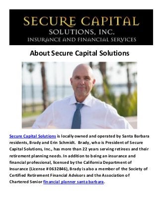 About Secure Capital Solutions
Secure Capital Solutions is locally owned and operated by Santa Barbara
residents, Brady and Erin Schmidt. Brady, who is President of Secure
Capital Solutions, Inc., has more than 22 years serving retirees and their
retirement planning needs. In addition to being an insurance and
financial professional, licensed by the California Department of
Insurance (License # 0632846), Brady is also a member of the Society of
Certified Retirement Financial Advisors and the Association of
Chartered Senior financial planner santa barbara.
 