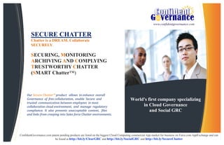 World's first company specializing
in Cloud Governance
and Social GRC
SECURE CHATTER
Chatter is a DREAM. Collaborate
SECURELY.
SECURING, MONITORING
ARCHIVING AND COMPLYING
TRUSTWORTHY CHATTER
(SMART Chatter™)
Our Secure Chatter™ product allows to enhance overall
Governance of free collaboration, enable Secure and
trusted communication between employees in most
collaborative cloud environment, and manage regulatory
compliance. It also prevents unacceptable content, files
and links from creeping into Sales force Chatter environments.
www.confidentgovernance.com
ConfidentGovernance.com patent pending products are listed on the biggest Cloud Computing commercial App market for business on Force.com AppExchange and can
be found at http://bit.ly/ClearGRC and http://bit.ly/SocialGRC and http://bit.ly/SecureChatter
 