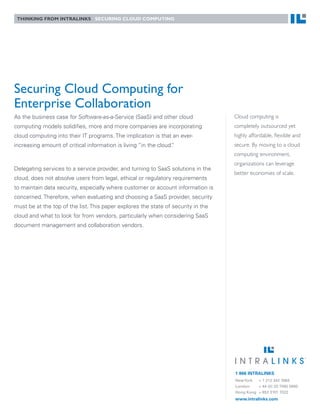 Thinking from inTraLinks securing cLoud compuTing




Securing Cloud Computing for
Enterprise Collaboration
As the business case for Software-as-a-Service (SaaS) and other cloud              Cloud computing is
computing models solidifies, more and more companies are incorporating             completely outsourced yet
cloud computing into their IT programs. The implication is that an ever-           highly affordable, flexible and
increasing amount of critical information is living “in the cloud.
                                                                 ”                 secure. By moving to a cloud
                                                                                   computing environment,
                                                                                   organizations can leverage
Delegating services to a service provider, and turning to SaaS solutions in the
                                                                                   better economies of scale.
cloud, does not absolve users from legal, ethical or regulatory requirements
to maintain data security, especially where customer or account information is
concerned. Therefore, when evaluating and choosing a SaaS provider, security
must be at the top of the list. This paper explores the state of security in the
cloud and what to look for from vendors, particularly when considering SaaS
document management and collaboration vendors.




                                                                                   1 866 INTRALINKS
                                                                                   New York  + 1 212 342 7684
                                                                                   London    + 44 (0) 20 7060 0660
                                                                                   Hong Kong + 852 3101 7022
                                                                                   www.intralinks.com
 