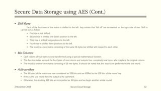 Secure Data Storage using AES (Cont.)
 Shift Rows
Each of the four rows of the matrix is shifted to the left. Any entries that ‘fall off’ are re-inserted on the right side of row. Shift is
carried out as follows
 First row is not shifted.
 Second row is shifted one (byte) position to the left.
 Third row is shifted two positions to the left.
 Fourth row is shifted three positions to the left.
 The result is a new matrix consisting of the same 16 bytes but shifted with respect to each other.
 Mix Columns
 Each column of four bytes is now transformed using a special mathematical function.
 This function takes as input the four bytes of one column and outputs four completely new bytes, which replace the original column.
 The result is another new matrix consisting of 16 new bytes. It should be noted that this step is not performed in the last round.
 Addroundkey
 The 16 bytes of the matrix are now considered as 128 bits and are XORed to the 128 bits of the round key.
 If this is the last round then the output is the ciphertext.
 Otherwise, the resulting 128 bits are interpreted as 16 bytes and we begin another similar round.
2 November 2019 Secure Cloud Storage 12
 
