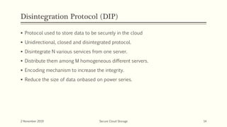 Disintegration Protocol (DIP)
 Protocol used to store data to be securely in the cloud
 Unidirectional, closed and disintegrated protocol.
 Disintegrate N various services from one server.
 Distribute them among M homogeneous different servers.
 Encoding mechanism to increase the integrity.
 Reduce the size of data onbased on power series.
2 November 2019 Secure Cloud Storage 14
 