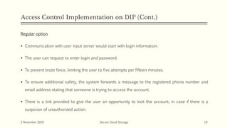 Access Control Implementation on DIP (Cont.)
Regular option
 Communication with user input server would start with login information.
 The user can request to enter login and password.
 To prevent brute force, limiting the user to five attempts per fifteen minutes.
 To ensure additional safety, the system forwards a message to the registered phone number and
email address stating that someone is trying to access the account.
 There is a link provided to give the user an opportunity to lock the account, in case if there is a
suspicion of unauthorized action.
2 November 2019 Secure Cloud Storage 19
 