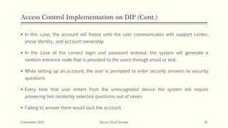 Access Control Implementation on DIP (Cont.)
 In this case, the account will freeze until the user communicates with support center,
prove identity, and account ownership.
 In the case of the correct login and password entered, the system will generate a
random entrance code that is provided to the users through email or text.
 While setting up an account, the user is prompted to enter security answers to security
questions.
 Every time that user enters from the unrecognized device the system will require
answering two randomly selected questions out of seven.
 Failing to answer them would lock the account.
2 November 2019 Secure Cloud Storage 20
 