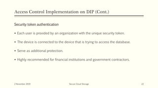 Access Control Implementation on DIP (Cont.)
Security token authentication
 Each user is provided by an organization with the unique security token.
 The device is connected to the device that is trying to access the database.
 Serve as additional protection.
 Highly recommended for financial institutions and government contractors.
2 November 2019 Secure Cloud Storage 22
 