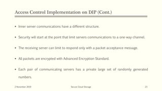 Access Control Implementation on DIP (Cont.)
 Inner server communications have a different structure.
 Security will start at the point that limit servers communications to a one-way channel.
 The receiving server can limit to respond only with a packet acceptance message.
 All packets are encrypted with Advanced Encryption Standard.
 Each pair of communicating servers has a private large set of randomly generated
numbers.
2 November 2019 Secure Cloud Storage 23
 