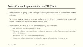 Access Control Implementation on DIP (Cont.)
 Index number is going to be a single nonencrypted data that is transmitted on the
network.
 To ensure safety, pairs of sets are updated according to computational powers of
computers that are available at the current time.
 Every communication is based on the following assumptions:
 MAC addresses are the same for both servers.
 The server will send information to the input server to provide the list of user’s storage information
to the output server.
 The user will see it as a list on the same web page.
 Once a user selects to download anything, this request is forwarded to the input server.
2 November 2019 Secure Cloud Storage 24
 