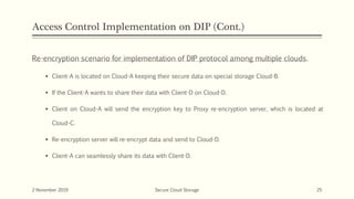 Access Control Implementation on DIP (Cont.)
Re-encryption scenario for implementation of DIP protocol among multiple clouds.
 Client-A is located on Cloud-A keeping their secure data on special storage Cloud-B.
 If the Client-A wants to share their data with Client-D on Cloud-D.
 Client on Cloud-A will send the encryption key to Proxy re-encryption server, which is located at
Cloud-C.
 Re-encryption server will re-encrypt data and send to Cloud-D.
 Client-A can seamlessly share its data with Client-D.
2 November 2019 Secure Cloud Storage 25
 