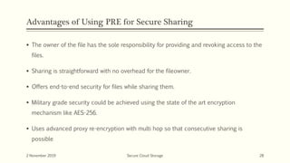 Advantages of Using PRE for Secure Sharing
 The owner of the file has the sole responsibility for providing and revoking access to the
files.
 Sharing is straightforward with no overhead for the fileowner.
 Offers end-to-end security for files while sharing them.
 Military grade security could be achieved using the state of the art encryption
mechanism like AES-256.
 Uses advanced proxy re-encryption with multi hop so that consecutive sharing is
possible
2 November 2019 Secure Cloud Storage 28
 