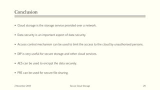 Conclusion
 Cloud storage is the storage service provided over a network.
 Data security is an important aspect of data security.
 Access control mechanism can be used to limit the access to the cloud by unauthorised persons.
 DIP is very useful for secure storage and other cloud services.
 AES can be used to encrypt the data securely.
 PRE can be used for secure file sharing.
2 November 2019 Secure Cloud Storage 29
 