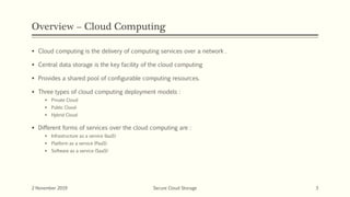 Overview – Cloud Computing
 Cloud computing is the delivery of computing services over a network .
 Central data storage is the key facility of the cloud computing
 Provides a shared pool of configurable computing resources.
 Three types of cloud computing deployment models :
 Private Cloud
 Public Cloud
 Hybrid Cloud
 Different forms of services over the cloud computing are :
 Infrastructure as a service (IaaS)
 Platform as a service (PaaS)
 Software as a service (SaaS)
2 November 2019 Secure Cloud Storage 3
 
