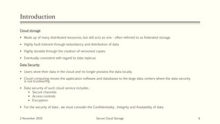 Introduction
Cloud storage
 Made up of many distributed resources, but still acts as one - often referred to as federated storage
 Highly fault tolerant through redundancy and distribution of data
 Highly durable through the creation of versioned copies
 Eventually consistent with regard to data replicas
Data Security
 Users store their data in the cloud and no longer possess the data locally.
 Cloud computing moves the application software and databases to the large data centers where the data security
is not trustworthy.
 Data security of such cloud service includes :
 Secure channels
 Access controls
 Encryption
 For the security of data , we must consider the Confidentiality , Integrity and Availability of data
2 November 2019 Secure Cloud Storage 6
 
