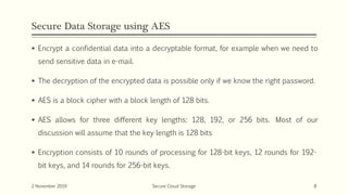 Secure Data Storage using AES
 Encrypt a confidential data into a decryptable format, for example when we need to
send sensitive data in e-mail.
 The decryption of the encrypted data is possible only if we know the right password.
 AES is a block cipher with a block length of 128 bits.
 AES allows for three different key lengths: 128, 192, or 256 bits. Most of our
discussion will assume that the key length is 128 bits
 Encryption consists of 10 rounds of processing for 128-bit keys, 12 rounds for 192-
bit keys, and 14 rounds for 256-bit keys.
2 November 2019 Secure Cloud Storage 8
 