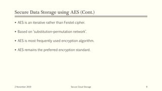 Secure Data Storage using AES (Cont.)
 AES is an iterative rather than Feistel cipher.
 Based on ‘substitution–permutation network’.
 AES is most frequently used encryption algorithm.
 AES remains the preferred encryption standard.
2 November 2019 Secure Cloud Storage 9
 