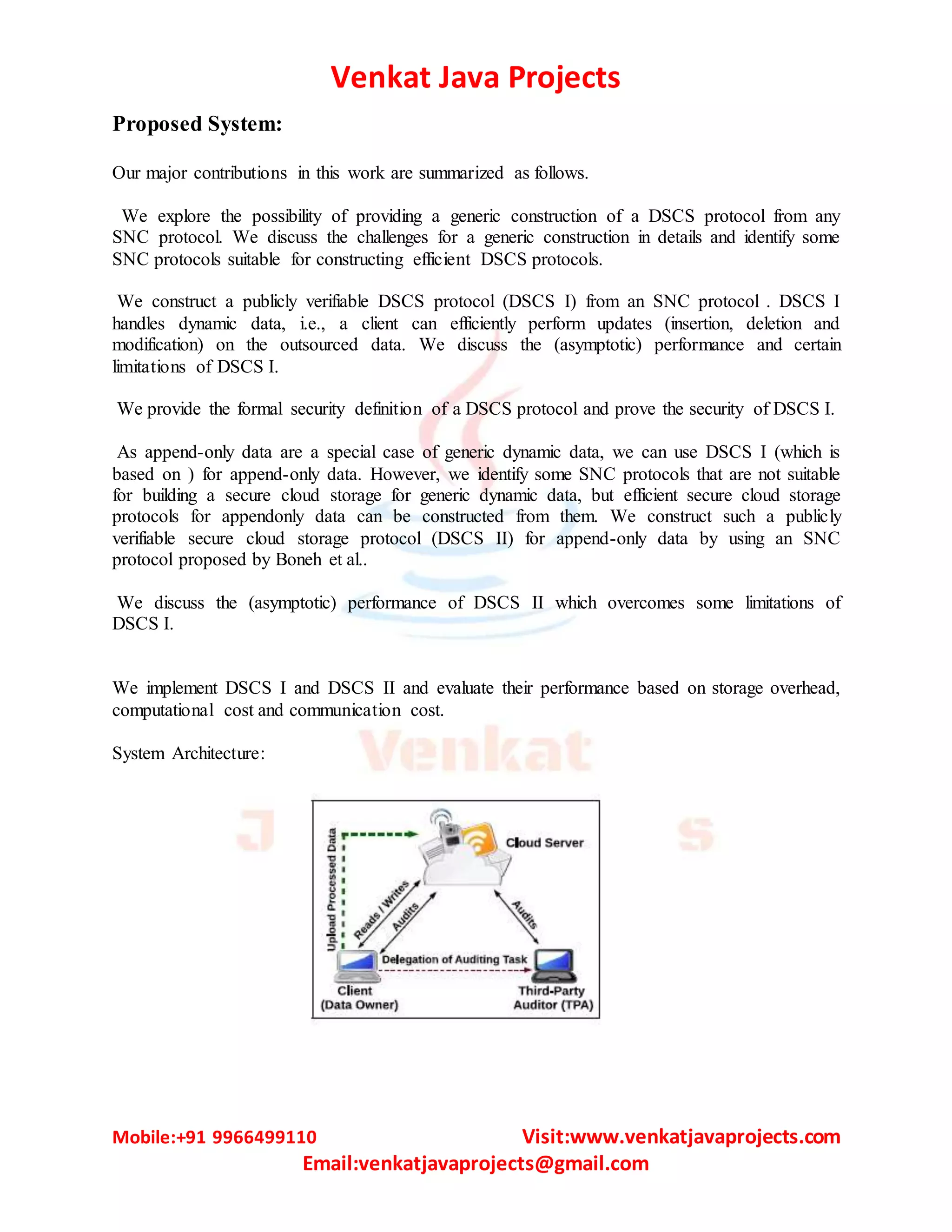 Venkat Java Projects Mobile:+91 9966499110 Visit:www.venkatjavaprojects.com Email:venkatjavaprojects@gmail.com Proposed System: Our major contributions in this work are summarized as follows. We explore the possibility of providing a generic construction of a DSCS protocol from any SNC protocol. We discuss the challenges for a generic construction in details and identify some SNC protocols suitable for constructing efficient DSCS protocols. We construct a publicly verifiable DSCS protocol (DSCS I) from an SNC protocol . DSCS I handles dynamic data, i.e., a client can efficiently perform updates (insertion, deletion and modification) on the outsourced data. We discuss the (asymptotic) performance and certain limitations of DSCS I. We provide the formal security definition of a DSCS protocol and prove the security of DSCS I. As append-only data are a special case of generic dynamic data, we can use DSCS I (which is based on ) for append-only data. However, we identify some SNC protocols that are not suitable for building a secure cloud storage for generic dynamic data, but efficient secure cloud storage protocols for appendonly data can be constructed from them. We construct such a publicly verifiable secure cloud storage protocol (DSCS II) for append-only data by using an SNC protocol proposed by Boneh et al.. We discuss the (asymptotic) performance of DSCS II which overcomes some limitations of DSCS I. We implement DSCS I and DSCS II and evaluate their performance based on storage overhead, computational cost and communication cost. System Architecture: 