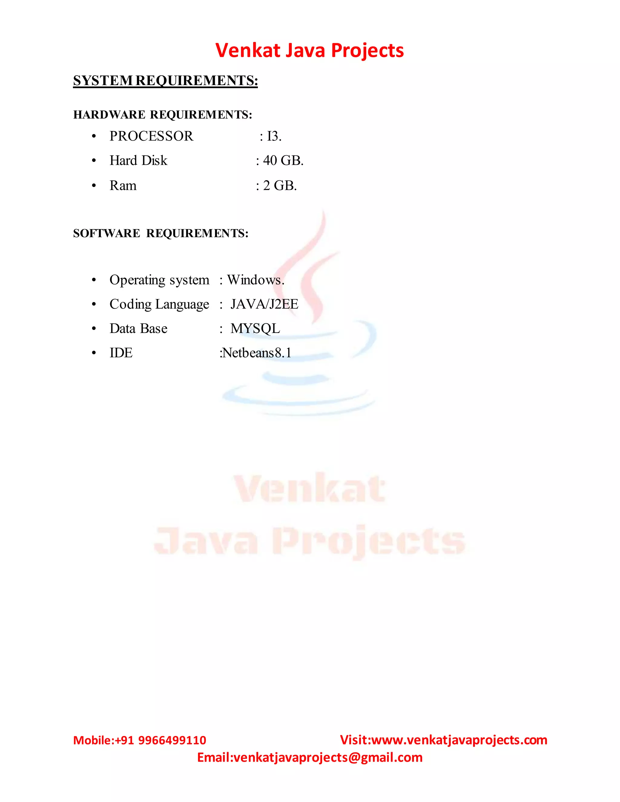 Venkat Java Projects Mobile:+91 9966499110 Visit:www.venkatjavaprojects.com Email:venkatjavaprojects@gmail.com SYSTEM REQUIREMENTS: HARDWARE REQUIREMENTS: • PROCESSOR : I3. • Hard Disk : 40 GB. • Ram : 2 GB. SOFTWARE REQUIREMENTS: • Operating system : Windows. • Coding Language : JAVA/J2EE • Data Base : MYSQL • IDE :Netbeans8.1 