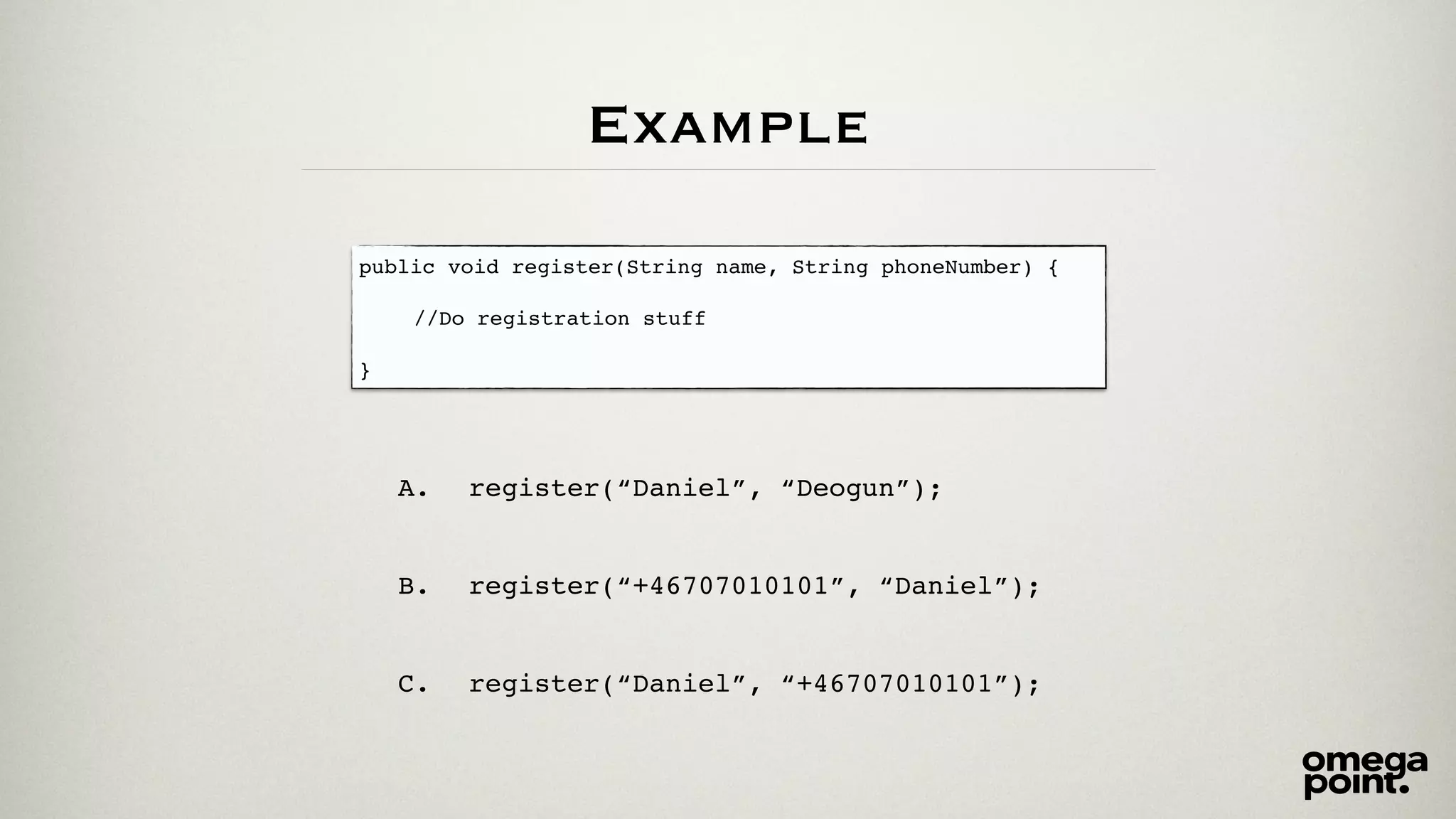 Example 
public void register(String name, String phoneNumber) {! 
! 
! ! //Do registration stuff! 
! 
} 
A. register(“Daniel”, “Deogun”);! 
! 
! 
B. register(“+46707010101”, “Daniel”);! 
! 
! 
C. register(“Daniel”, “+46707010101”); 
 
