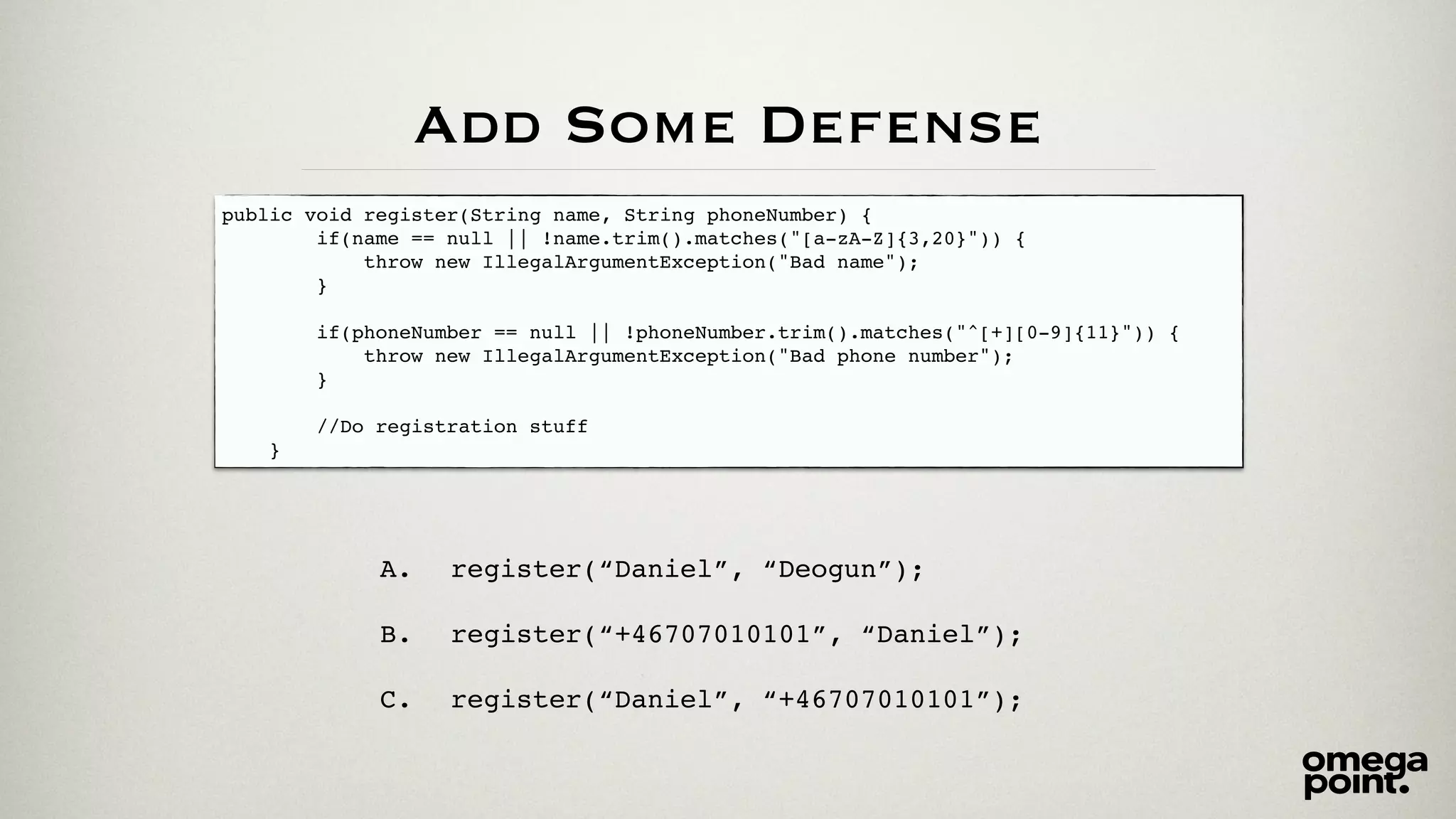 Add Some Defense 
public void register(String name, String phoneNumber) {! 
if(name == null || !name.trim().matches("[a-zA-Z]{3,20}")) {! 
throw new IllegalArgumentException("Bad name");! 
}! 
! 
if(phoneNumber == null || !phoneNumber.trim().matches("^[+][0-9]{11}")) {! 
throw new IllegalArgumentException("Bad phone number");! 
}! 
! 
//Do registration stuff ! 
} 
A. register(“Daniel”, “Deogun”);! 
! 
B. register(“+46707010101”, “Daniel”);! 
! 
C. register(“Daniel”, “+46707010101”); 
 