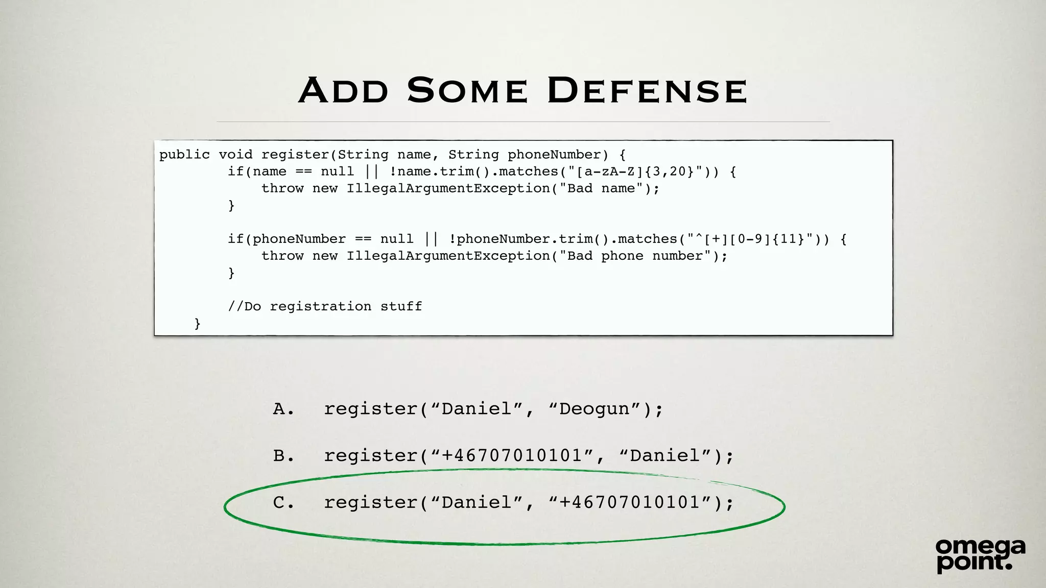Add Some Defense 
public void register(String name, String phoneNumber) {! 
if(name == null || !name.trim().matches("[a-zA-Z]{3,20}")) {! 
throw new IllegalArgumentException("Bad name");! 
}! 
! 
if(phoneNumber == null || !phoneNumber.trim().matches("^[+][0-9]{11}")) {! 
throw new IllegalArgumentException("Bad phone number");! 
}! 
! 
//Do registration stuff ! 
} 
A. register(“Daniel”, “Deogun”);! 
! 
B. register(“+46707010101”, “Daniel”);! 
! 
C. register(“Daniel”, “+46707010101”); 
 