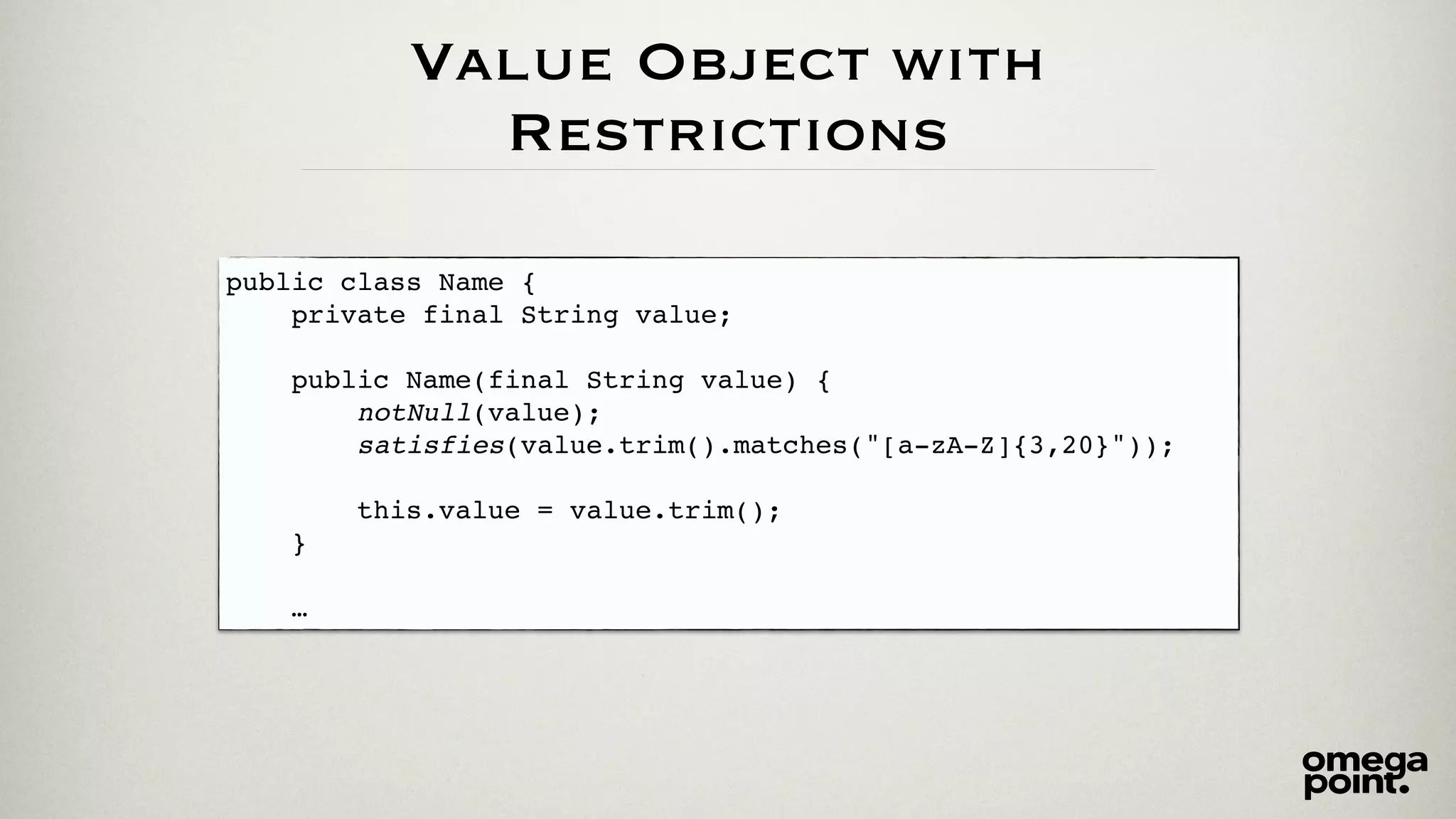 Value Object with 
Restrictions 
public class Name {! 
private final String value;! 
! 
public Name(final String value) {! 
notNull(value);! 
satisfies(value.trim().matches("[a-zA-Z]{3,20}"));! 
! 
this.value = value.trim();! 
}! 
! 
… 
 