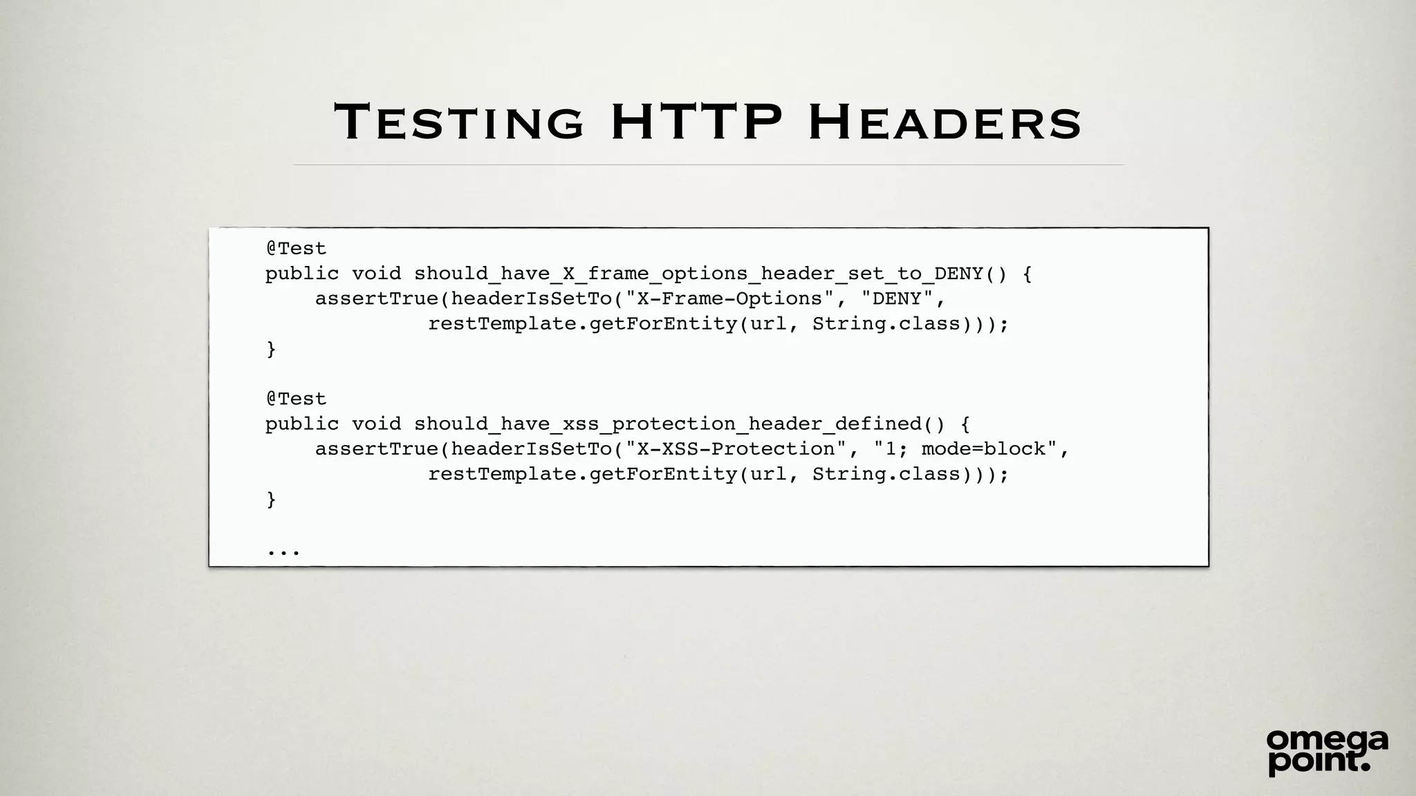@Test! 
public void should_have_X_frame_options_header_set_to_DENY() {! 
assertTrue(headerIsSetTo("X-Frame-Options", "DENY", ! 
! ! ! ! ! ! ! ! restTemplate.getForEntity(url, String.class)));! 
}! 
! 
@Test! 
public void should_have_xss_protection_header_defined() {! 
assertTrue(headerIsSetTo("X-XSS-Protection", "1; mode=block", ! 
! ! ! ! ! ! ! ! restTemplate.getForEntity(url, String.class)));! 
}! 
! 
... 
Testing HTTP Headers 
 