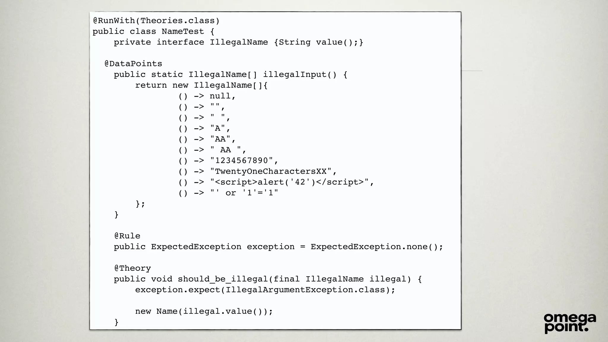 @RunWith(Theories.class)! 
public class NameTest {! 
private interface IllegalName {String value();}! 
! 
! @DataPoints! 
public static IllegalName[] illegalInput() {! 
return new IllegalName[]{! 
() -> null,! 
() -> "",! 
() -> " ",! 
() -> "A",! 
() -> "AA",! 
() -> " AA ",! 
() -> "1234567890",! 
() -> "TwentyOneCharactersXX",! 
() -> "<script>alert('42')</script>",! 
() -> "' or '1'='1"! 
};! 
}! 
! 
@Rule! 
public ExpectedException exception = ExpectedException.none();! 
! 
@Theory! 
public void should_be_illegal(final IllegalName illegal) {! 
exception.expect(IllegalArgumentException.class);! 
! 
new Name(illegal.value());! 
} 
 