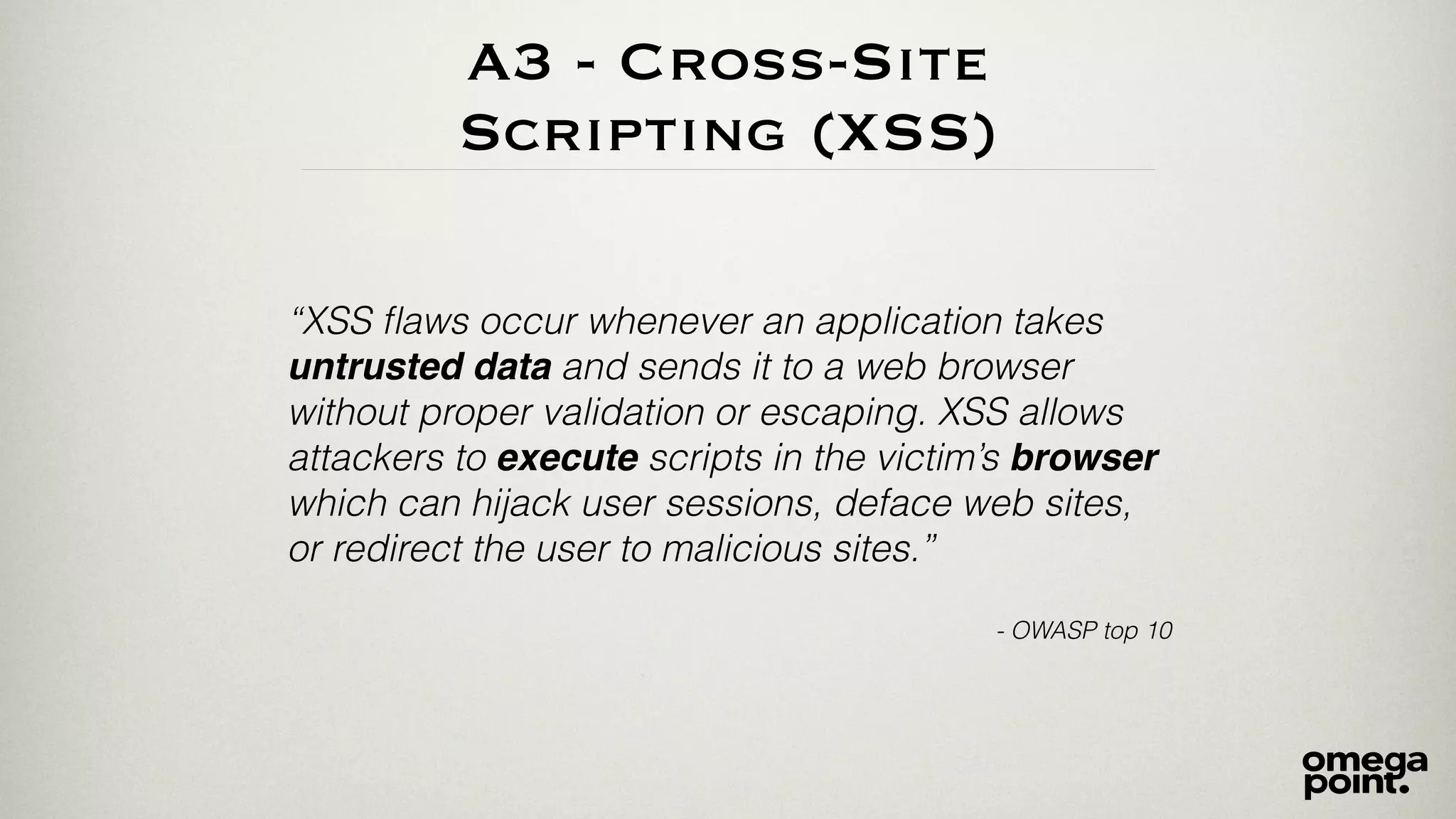 A3 - Cross-Site 
Scripting (XSS) 
“XSS flaws occur whenever an application takes 
untrusted data and sends it to a web browser 
without proper validation or escaping. XSS allows 
attackers to execute scripts in the victim’s browser 
which can hijack user sessions, deface web sites, 
or redirect the user to malicious sites.” 
! 
- OWASP top 10 
 