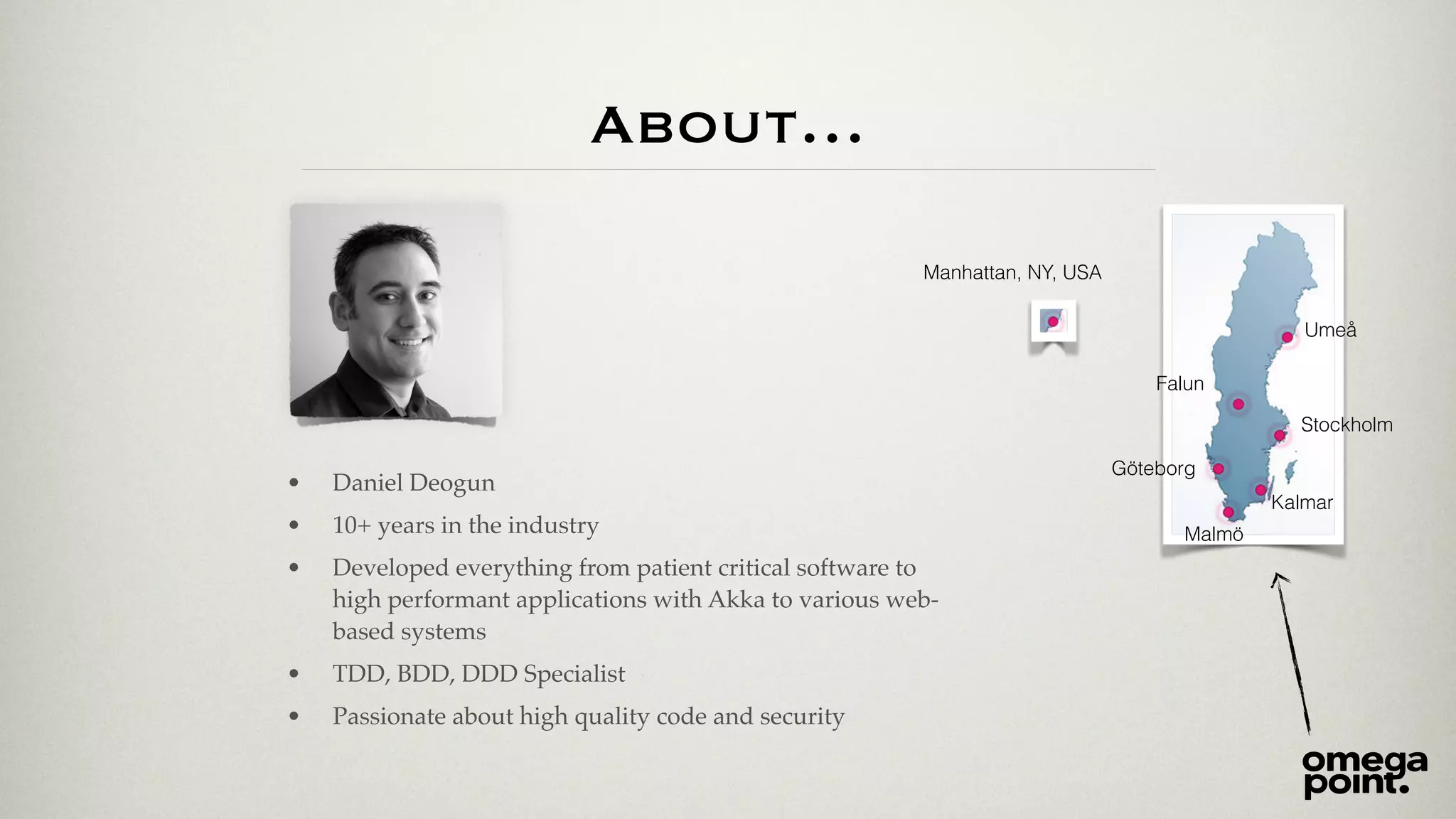 About… 
• Daniel Deogun! 
• 10+ years in the industry! 
• Developed everything from patient critical software to 
high performant applications with Akka to various web-based 
systems ! 
• TDD, BDD, DDD Specialist! 
• Passionate about high quality code and security 
Manhattan, NY, USA 
Umeå 
Falun 
Stockholm 
Göteborg 
Kalmar 
Malmö 
 