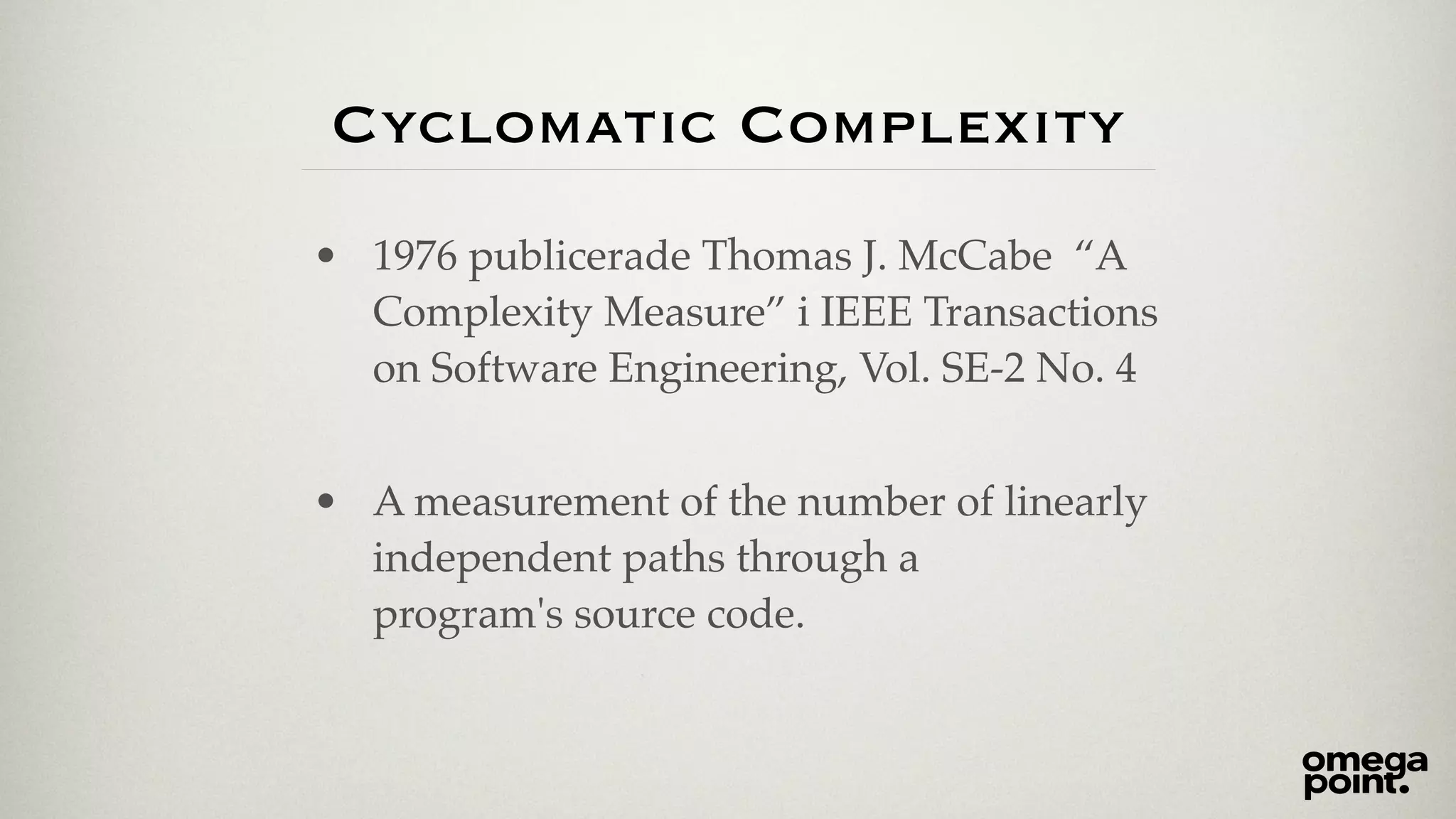 Cyclomatic Complexity 
• 1976 publicerade Thomas J. McCabe “A 
Complexity Measure” i IEEE Transactions 
on Software Engineering, Vol. SE-2 No. 4! 
! 
• A measurement of the number of linearly 
independent paths through a 
program's source code. 
 