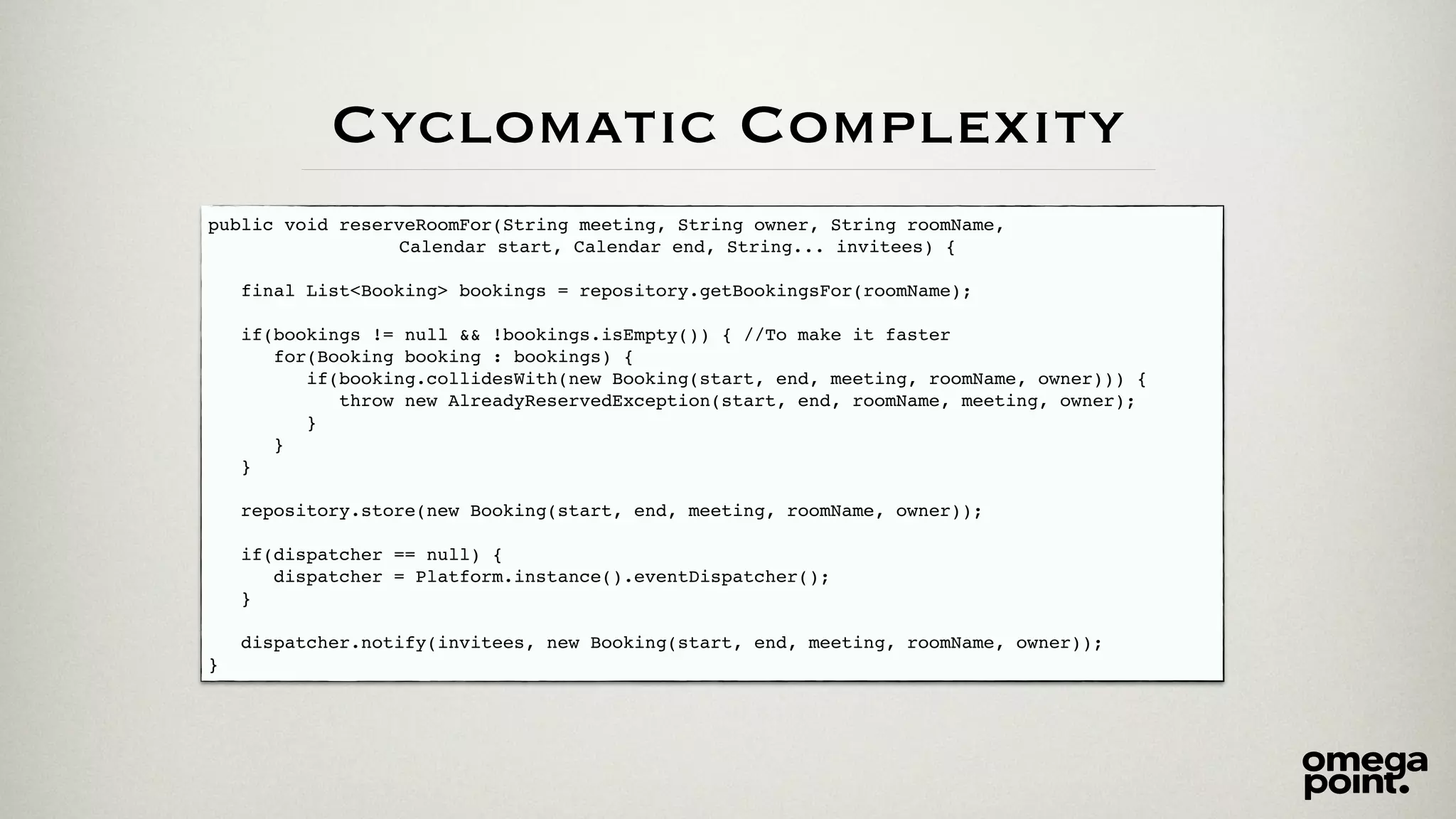 public void reserveRoomFor(String meeting, String owner, String roomName, ! 
! ! ! ! ! ! ! Calendar start, Calendar end, String... invitees) {! 
! 
final List<Booking> bookings = repository.getBookingsFor(roomName);! 
! 
if(bookings != null && !bookings.isEmpty()) { //To make it faster! 
for(Booking booking : bookings) {! 
if(booking.collidesWith(new Booking(start, end, meeting, roomName, owner))) {! 
throw new AlreadyReservedException(start, end, roomName, meeting, owner);! 
}! 
}! 
}! 
! 
repository.store(new Booking(start, end, meeting, roomName, owner));! 
! 
if(dispatcher == null) {! 
dispatcher = Platform.instance().eventDispatcher();! 
}! 
! 
dispatcher.notify(invitees, new Booking(start, end, meeting, roomName, owner));! 
} 
Cyclomatic Complexity 
 